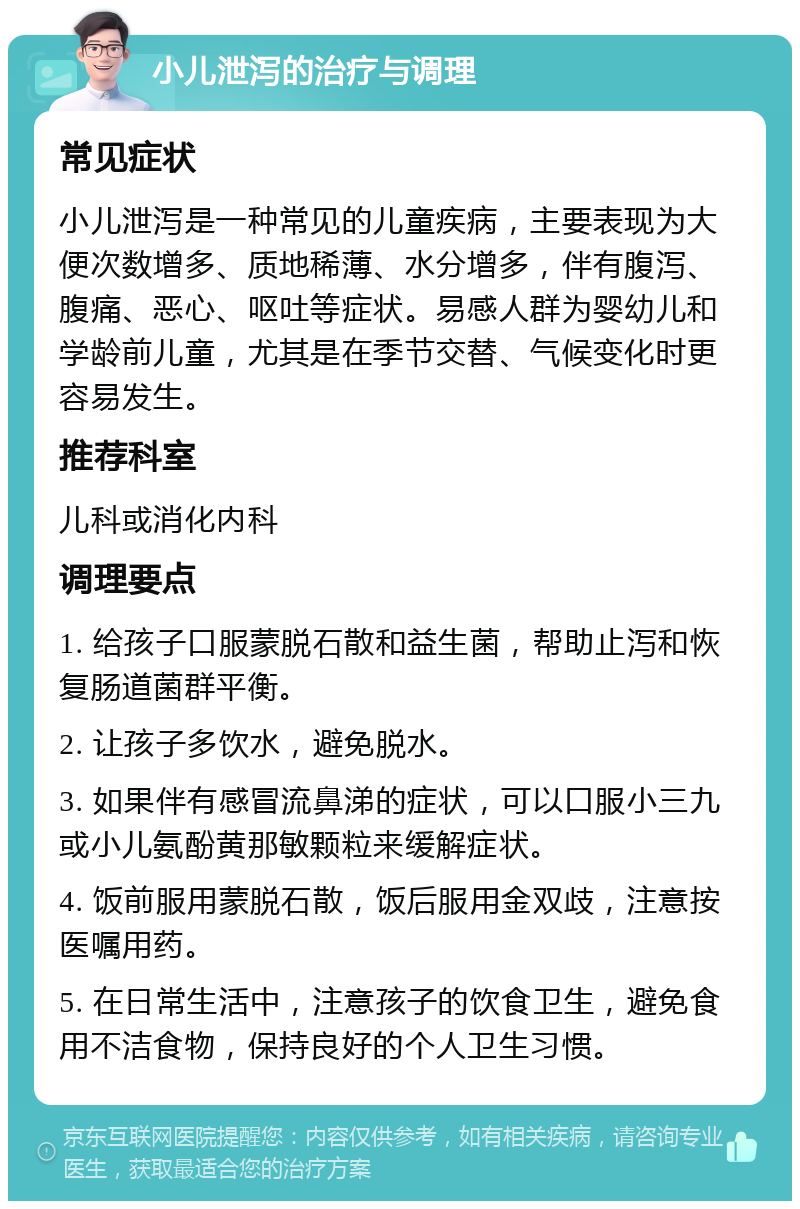 小儿泄泻的治疗与调理 常见症状 小儿泄泻是一种常见的儿童疾病，主要表现为大便次数增多、质地稀薄、水分增多，伴有腹泻、腹痛、恶心、呕吐等症状。易感人群为婴幼儿和学龄前儿童，尤其是在季节交替、气候变化时更容易发生。 推荐科室 儿科或消化内科 调理要点 1. 给孩子口服蒙脱石散和益生菌，帮助止泻和恢复肠道菌群平衡。 2. 让孩子多饮水，避免脱水。 3. 如果伴有感冒流鼻涕的症状，可以口服小三九或小儿氨酚黄那敏颗粒来缓解症状。 4. 饭前服用蒙脱石散，饭后服用金双歧，注意按医嘱用药。 5. 在日常生活中，注意孩子的饮食卫生，避免食用不洁食物，保持良好的个人卫生习惯。