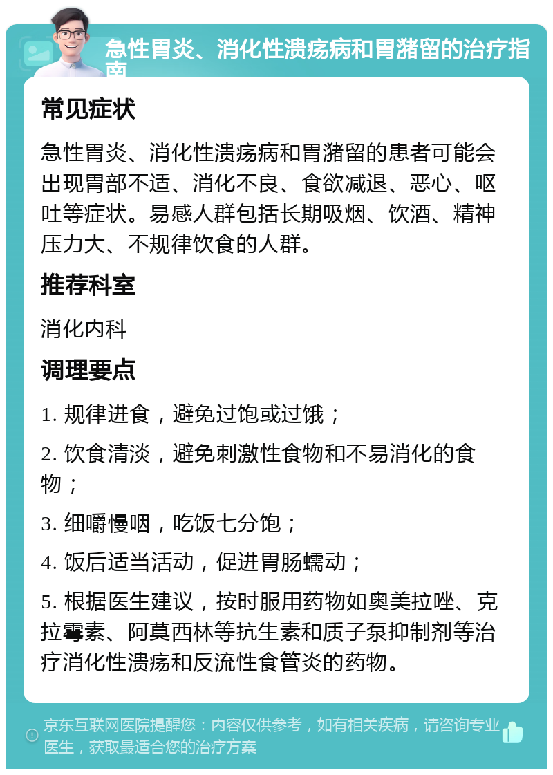 急性胃炎、消化性溃疡病和胃潴留的治疗指南 常见症状 急性胃炎、消化性溃疡病和胃潴留的患者可能会出现胃部不适、消化不良、食欲减退、恶心、呕吐等症状。易感人群包括长期吸烟、饮酒、精神压力大、不规律饮食的人群。 推荐科室 消化内科 调理要点 1. 规律进食，避免过饱或过饿； 2. 饮食清淡，避免刺激性食物和不易消化的食物； 3. 细嚼慢咽，吃饭七分饱； 4. 饭后适当活动，促进胃肠蠕动； 5. 根据医生建议，按时服用药物如奥美拉唑、克拉霉素、阿莫西林等抗生素和质子泵抑制剂等治疗消化性溃疡和反流性食管炎的药物。