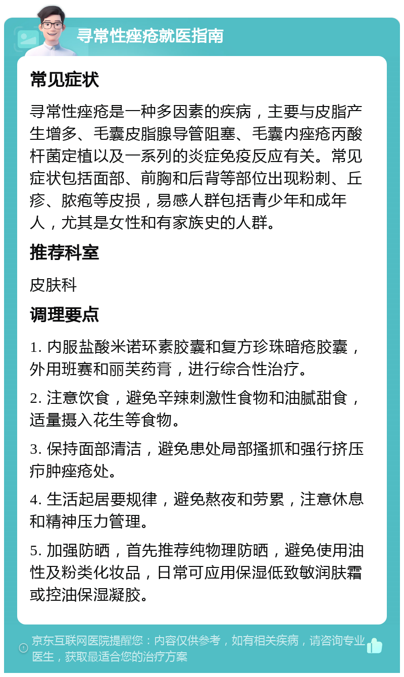 寻常性痤疮就医指南 常见症状 寻常性痤疮是一种多因素的疾病，主要与皮脂产生增多、毛囊皮脂腺导管阻塞、毛囊内痤疮丙酸杆菌定植以及一系列的炎症免疫反应有关。常见症状包括面部、前胸和后背等部位出现粉刺、丘疹、脓疱等皮损，易感人群包括青少年和成年人，尤其是女性和有家族史的人群。 推荐科室 皮肤科 调理要点 1. 内服盐酸米诺环素胶囊和复方珍珠暗疮胶囊，外用班赛和丽芙药膏，进行综合性治疗。 2. 注意饮食，避免辛辣刺激性食物和油腻甜食，适量摄入花生等食物。 3. 保持面部清洁，避免患处局部搔抓和强行挤压疖肿痤疮处。 4. 生活起居要规律，避免熬夜和劳累，注意休息和精神压力管理。 5. 加强防晒，首先推荐纯物理防晒，避免使用油性及粉类化妆品，日常可应用保湿低致敏润肤霜或控油保湿凝胶。