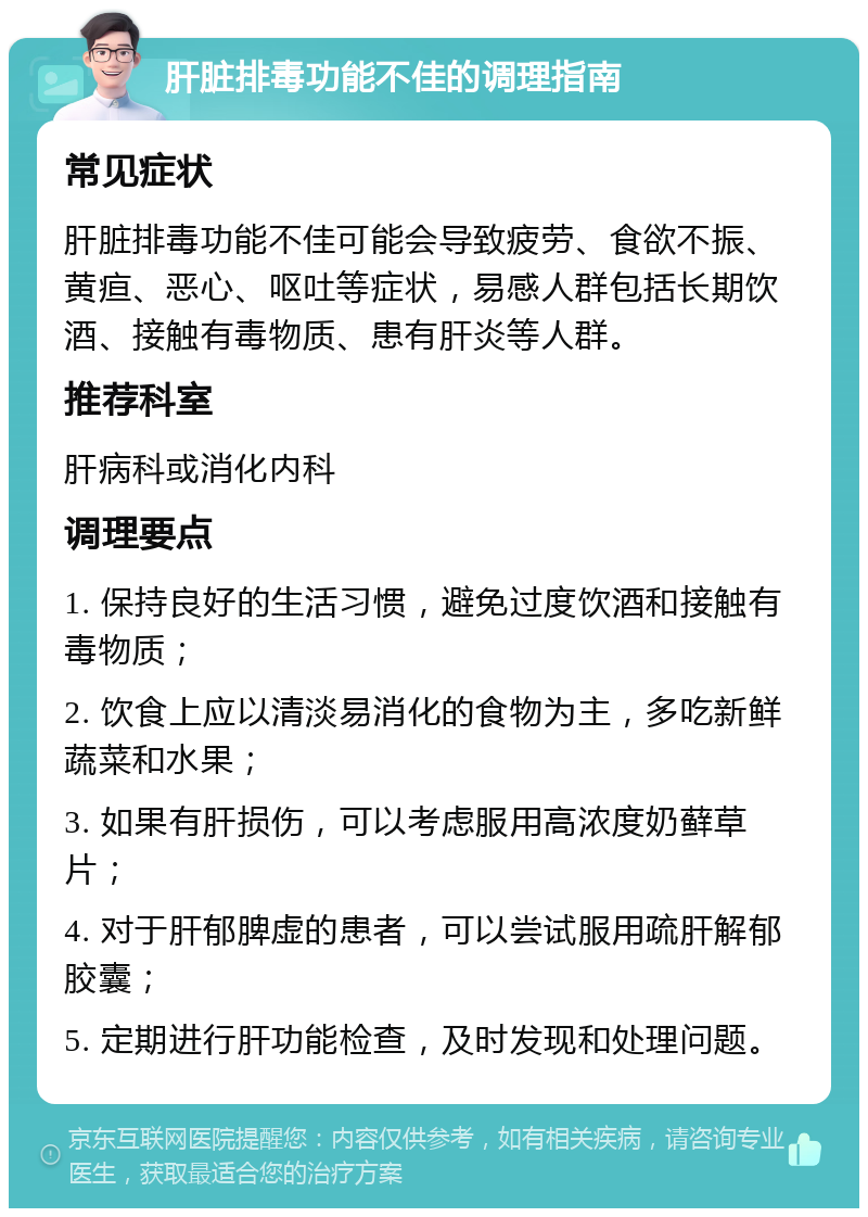 肝脏排毒功能不佳的调理指南 常见症状 肝脏排毒功能不佳可能会导致疲劳、食欲不振、黄疸、恶心、呕吐等症状，易感人群包括长期饮酒、接触有毒物质、患有肝炎等人群。 推荐科室 肝病科或消化内科 调理要点 1. 保持良好的生活习惯，避免过度饮酒和接触有毒物质； 2. 饮食上应以清淡易消化的食物为主，多吃新鲜蔬菜和水果； 3. 如果有肝损伤，可以考虑服用高浓度奶藓草片； 4. 对于肝郁脾虚的患者，可以尝试服用疏肝解郁胶囊； 5. 定期进行肝功能检查，及时发现和处理问题。