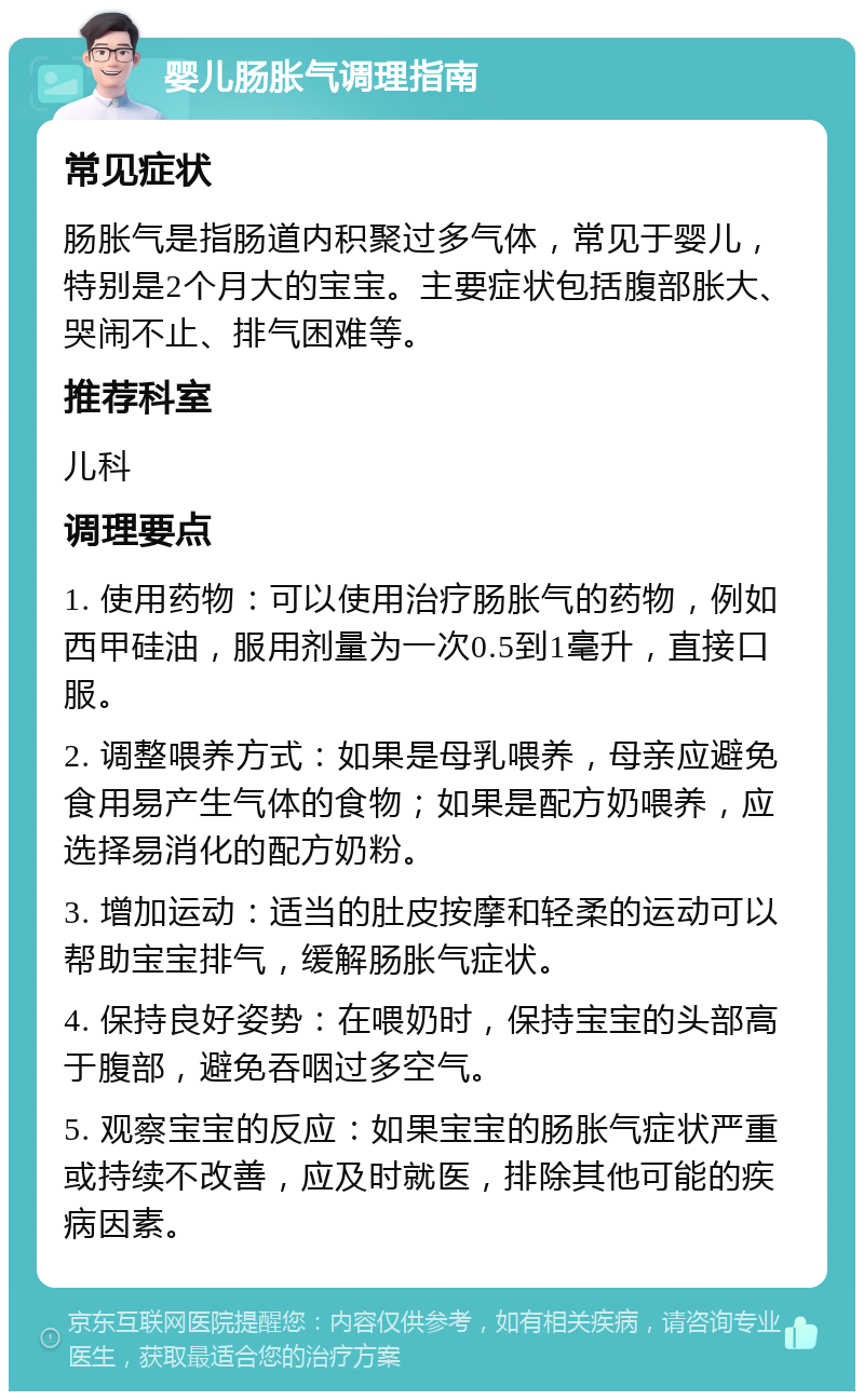 婴儿肠胀气调理指南 常见症状 肠胀气是指肠道内积聚过多气体，常见于婴儿，特别是2个月大的宝宝。主要症状包括腹部胀大、哭闹不止、排气困难等。 推荐科室 儿科 调理要点 1. 使用药物：可以使用治疗肠胀气的药物，例如西甲硅油，服用剂量为一次0.5到1毫升，直接口服。 2. 调整喂养方式：如果是母乳喂养，母亲应避免食用易产生气体的食物；如果是配方奶喂养，应选择易消化的配方奶粉。 3. 增加运动：适当的肚皮按摩和轻柔的运动可以帮助宝宝排气，缓解肠胀气症状。 4. 保持良好姿势：在喂奶时，保持宝宝的头部高于腹部，避免吞咽过多空气。 5. 观察宝宝的反应：如果宝宝的肠胀气症状严重或持续不改善，应及时就医，排除其他可能的疾病因素。