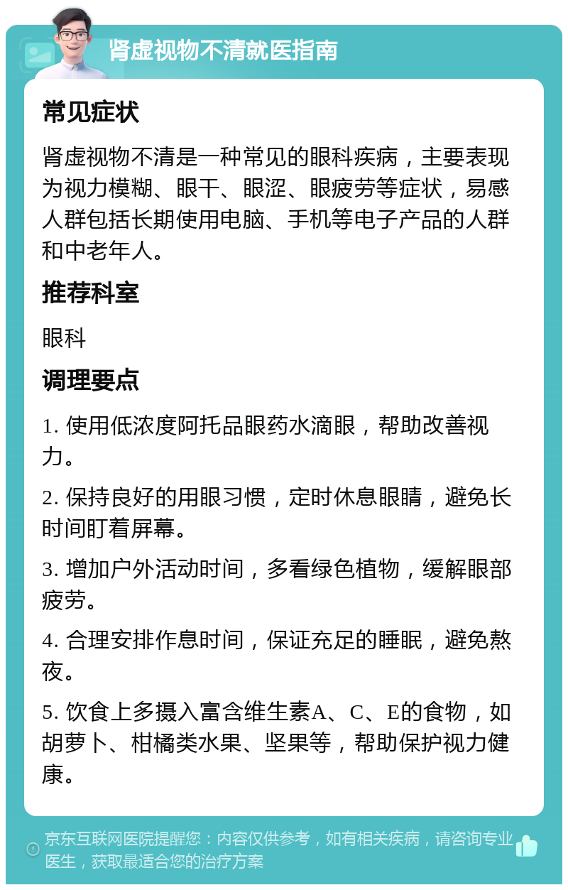 肾虚视物不清就医指南 常见症状 肾虚视物不清是一种常见的眼科疾病，主要表现为视力模糊、眼干、眼涩、眼疲劳等症状，易感人群包括长期使用电脑、手机等电子产品的人群和中老年人。 推荐科室 眼科 调理要点 1. 使用低浓度阿托品眼药水滴眼，帮助改善视力。 2. 保持良好的用眼习惯，定时休息眼睛，避免长时间盯着屏幕。 3. 增加户外活动时间，多看绿色植物，缓解眼部疲劳。 4. 合理安排作息时间，保证充足的睡眠，避免熬夜。 5. 饮食上多摄入富含维生素A、C、E的食物，如胡萝卜、柑橘类水果、坚果等，帮助保护视力健康。