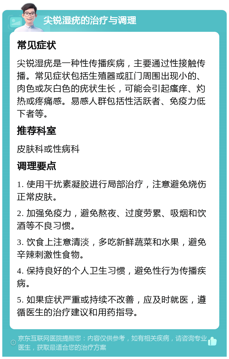 尖锐湿疣的治疗与调理 常见症状 尖锐湿疣是一种性传播疾病，主要通过性接触传播。常见症状包括生殖器或肛门周围出现小的、肉色或灰白色的疣状生长，可能会引起瘙痒、灼热或疼痛感。易感人群包括性活跃者、免疫力低下者等。 推荐科室 皮肤科或性病科 调理要点 1. 使用干扰素凝胶进行局部治疗，注意避免烧伤正常皮肤。 2. 加强免疫力，避免熬夜、过度劳累、吸烟和饮酒等不良习惯。 3. 饮食上注意清淡，多吃新鲜蔬菜和水果，避免辛辣刺激性食物。 4. 保持良好的个人卫生习惯，避免性行为传播疾病。 5. 如果症状严重或持续不改善，应及时就医，遵循医生的治疗建议和用药指导。