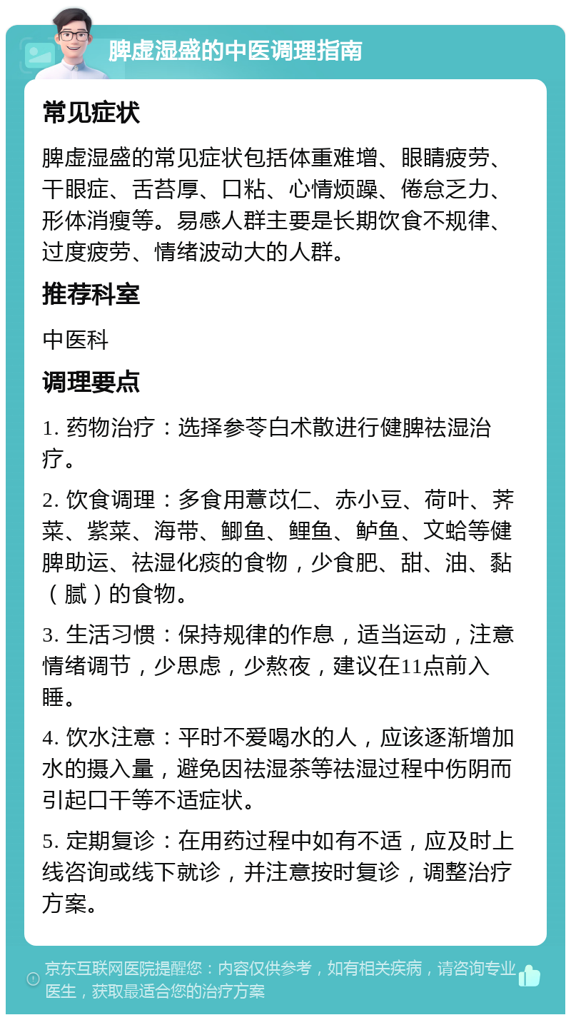 脾虚湿盛的中医调理指南 常见症状 脾虚湿盛的常见症状包括体重难增、眼睛疲劳、干眼症、舌苔厚、口粘、心情烦躁、倦怠乏力、形体消瘦等。易感人群主要是长期饮食不规律、过度疲劳、情绪波动大的人群。 推荐科室 中医科 调理要点 1. 药物治疗：选择参苓白术散进行健脾祛湿治疗。 2. 饮食调理：多食用薏苡仁、赤小豆、荷叶、荠菜、紫菜、海带、鲫鱼、鲤鱼、鲈鱼、文蛤等健脾助运、祛湿化痰的食物，少食肥、甜、油、黏（腻）的食物。 3. 生活习惯：保持规律的作息，适当运动，注意情绪调节，少思虑，少熬夜，建议在11点前入睡。 4. 饮水注意：平时不爱喝水的人，应该逐渐增加水的摄入量，避免因祛湿茶等祛湿过程中伤阴而引起口干等不适症状。 5. 定期复诊：在用药过程中如有不适，应及时上线咨询或线下就诊，并注意按时复诊，调整治疗方案。