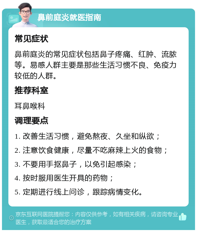 鼻前庭炎就医指南 常见症状 鼻前庭炎的常见症状包括鼻子疼痛、红肿、流脓等。易感人群主要是那些生活习惯不良、免疫力较低的人群。 推荐科室 耳鼻喉科 调理要点 1. 改善生活习惯，避免熬夜、久坐和纵欲； 2. 注意饮食健康，尽量不吃麻辣上火的食物； 3. 不要用手抠鼻子，以免引起感染； 4. 按时服用医生开具的药物； 5. 定期进行线上问诊，跟踪病情变化。