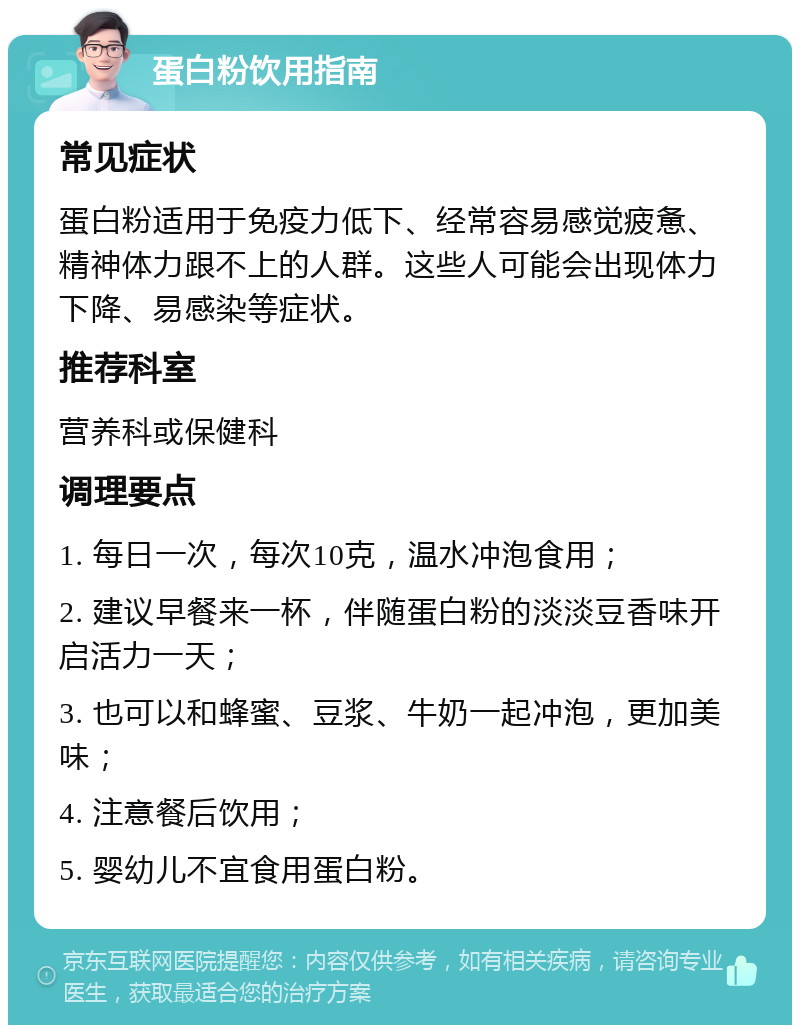 蛋白粉饮用指南 常见症状 蛋白粉适用于免疫力低下、经常容易感觉疲惫、精神体力跟不上的人群。这些人可能会出现体力下降、易感染等症状。 推荐科室 营养科或保健科 调理要点 1. 每日一次，每次10克，温水冲泡食用； 2. 建议早餐来一杯，伴随蛋白粉的淡淡豆香味开启活力一天； 3. 也可以和蜂蜜、豆浆、牛奶一起冲泡，更加美味； 4. 注意餐后饮用； 5. 婴幼儿不宜食用蛋白粉。