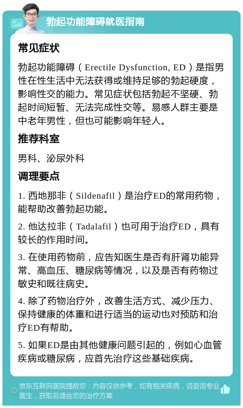 勃起功能障碍就医指南 常见症状 勃起功能障碍（Erectile Dysfunction, ED）是指男性在性生活中无法获得或维持足够的勃起硬度，影响性交的能力。常见症状包括勃起不坚硬、勃起时间短暂、无法完成性交等。易感人群主要是中老年男性，但也可能影响年轻人。 推荐科室 男科、泌尿外科 调理要点 1. 西地那非（Sildenafil）是治疗ED的常用药物，能帮助改善勃起功能。 2. 他达拉非（Tadalafil）也可用于治疗ED，具有较长的作用时间。 3. 在使用药物前，应告知医生是否有肝肾功能异常、高血压、糖尿病等情况，以及是否有药物过敏史和既往病史。 4. 除了药物治疗外，改善生活方式、减少压力、保持健康的体重和进行适当的运动也对预防和治疗ED有帮助。 5. 如果ED是由其他健康问题引起的，例如心血管疾病或糖尿病，应首先治疗这些基础疾病。