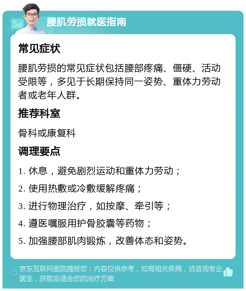 腰肌劳损就医指南 常见症状 腰肌劳损的常见症状包括腰部疼痛、僵硬、活动受限等，多见于长期保持同一姿势、重体力劳动者或老年人群。 推荐科室 骨科或康复科 调理要点 1. 休息，避免剧烈运动和重体力劳动； 2. 使用热敷或冷敷缓解疼痛； 3. 进行物理治疗，如按摩、牵引等； 4. 遵医嘱服用护骨胶囊等药物； 5. 加强腰部肌肉锻炼，改善体态和姿势。