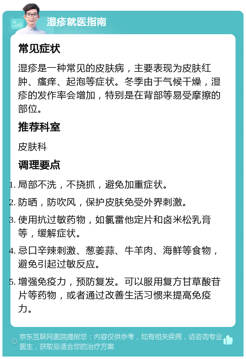 湿疹就医指南 常见症状 湿疹是一种常见的皮肤病，主要表现为皮肤红肿、瘙痒、起泡等症状。冬季由于气候干燥，湿疹的发作率会增加，特别是在背部等易受摩擦的部位。 推荐科室 皮肤科 调理要点 局部不洗，不挠抓，避免加重症状。 防晒，防吹风，保护皮肤免受外界刺激。 使用抗过敏药物，如氯雷他定片和卤米松乳膏等，缓解症状。 忌口辛辣刺激、葱姜蒜、牛羊肉、海鲜等食物，避免引起过敏反应。 增强免疫力，预防复发。可以服用复方甘草酸苷片等药物，或者通过改善生活习惯来提高免疫力。