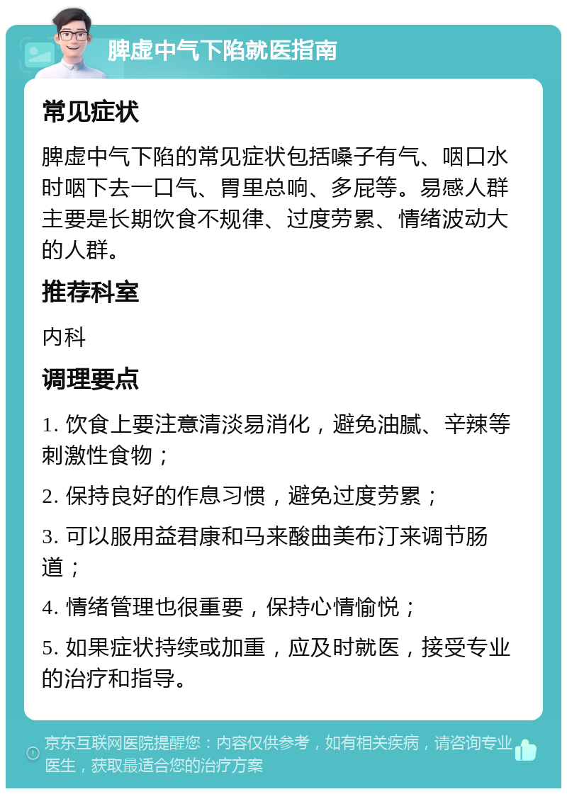 脾虚中气下陷就医指南 常见症状 脾虚中气下陷的常见症状包括嗓子有气、咽口水时咽下去一口气、胃里总响、多屁等。易感人群主要是长期饮食不规律、过度劳累、情绪波动大的人群。 推荐科室 内科 调理要点 1. 饮食上要注意清淡易消化，避免油腻、辛辣等刺激性食物； 2. 保持良好的作息习惯，避免过度劳累； 3. 可以服用益君康和马来酸曲美布汀来调节肠道； 4. 情绪管理也很重要，保持心情愉悦； 5. 如果症状持续或加重，应及时就医，接受专业的治疗和指导。