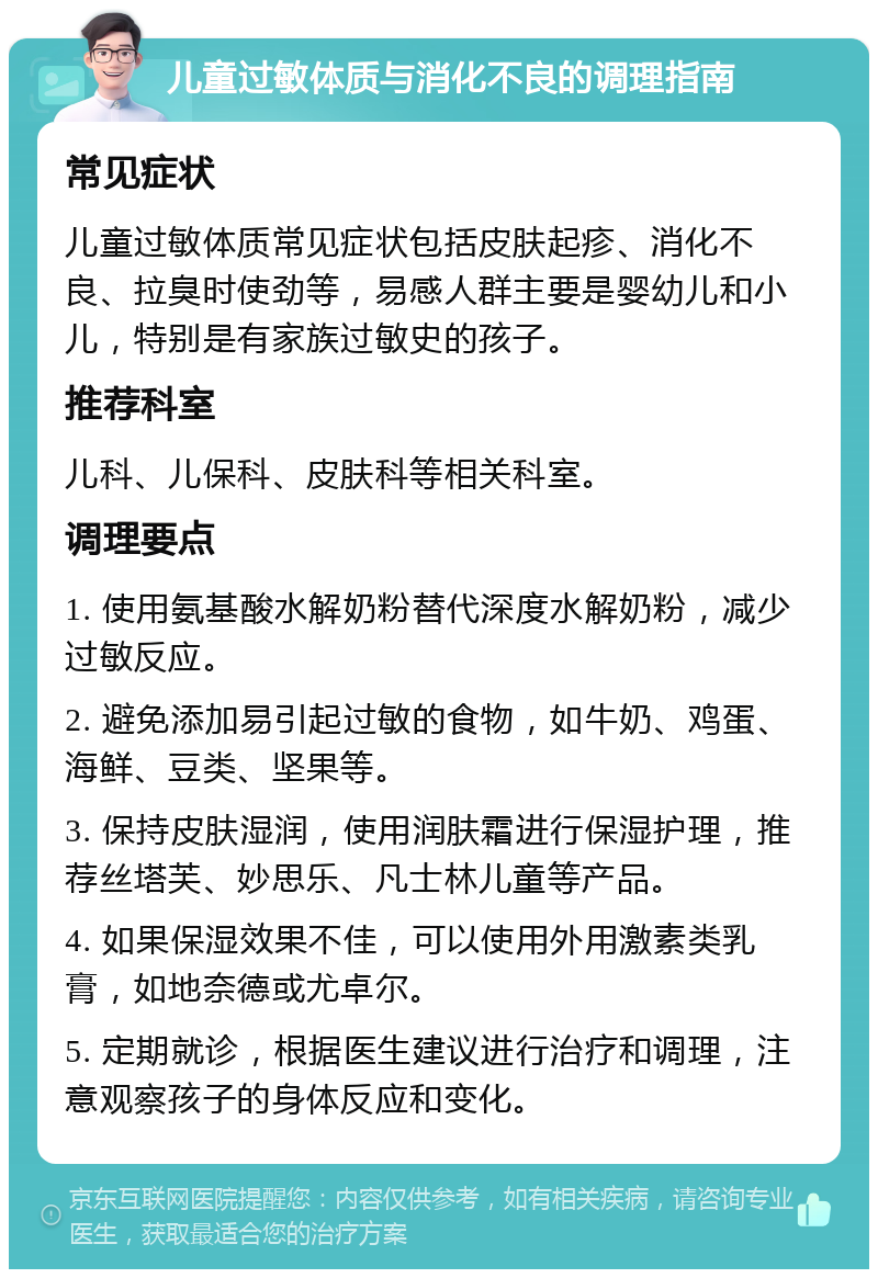 儿童过敏体质与消化不良的调理指南 常见症状 儿童过敏体质常见症状包括皮肤起疹、消化不良、拉臭时使劲等，易感人群主要是婴幼儿和小儿，特别是有家族过敏史的孩子。 推荐科室 儿科、儿保科、皮肤科等相关科室。 调理要点 1. 使用氨基酸水解奶粉替代深度水解奶粉，减少过敏反应。 2. 避免添加易引起过敏的食物，如牛奶、鸡蛋、海鲜、豆类、坚果等。 3. 保持皮肤湿润，使用润肤霜进行保湿护理，推荐丝塔芙、妙思乐、凡士林儿童等产品。 4. 如果保湿效果不佳，可以使用外用激素类乳膏，如地奈德或尤卓尔。 5. 定期就诊，根据医生建议进行治疗和调理，注意观察孩子的身体反应和变化。