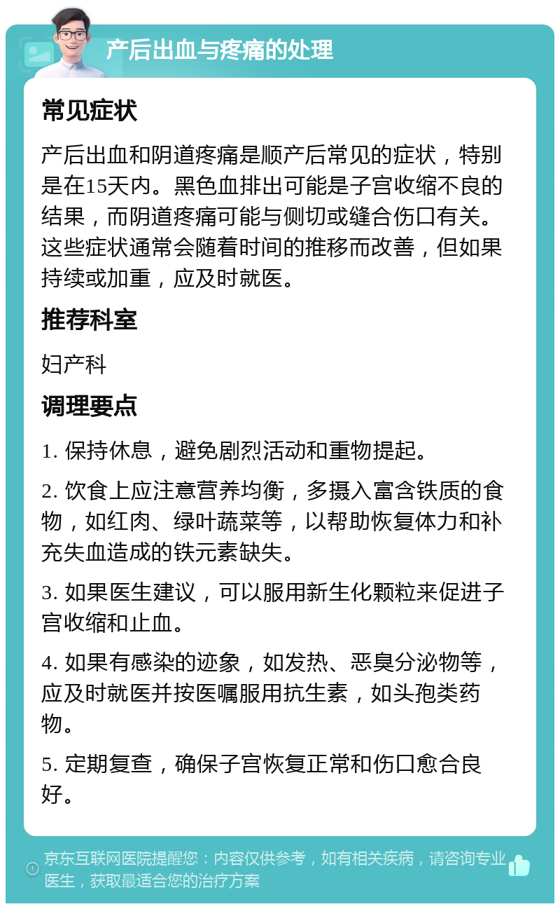 产后出血与疼痛的处理 常见症状 产后出血和阴道疼痛是顺产后常见的症状，特别是在15天内。黑色血排出可能是子宫收缩不良的结果，而阴道疼痛可能与侧切或缝合伤口有关。这些症状通常会随着时间的推移而改善，但如果持续或加重，应及时就医。 推荐科室 妇产科 调理要点 1. 保持休息，避免剧烈活动和重物提起。 2. 饮食上应注意营养均衡，多摄入富含铁质的食物，如红肉、绿叶蔬菜等，以帮助恢复体力和补充失血造成的铁元素缺失。 3. 如果医生建议，可以服用新生化颗粒来促进子宫收缩和止血。 4. 如果有感染的迹象，如发热、恶臭分泌物等，应及时就医并按医嘱服用抗生素，如头孢类药物。 5. 定期复查，确保子宫恢复正常和伤口愈合良好。