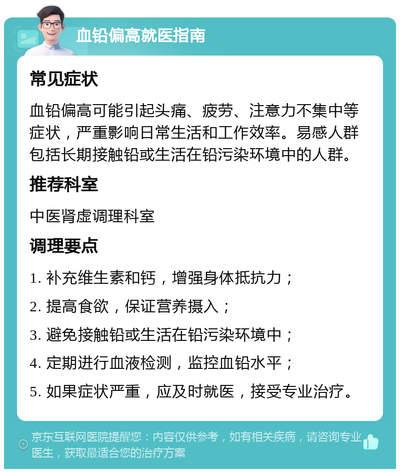 血铅偏高就医指南 常见症状 血铅偏高可能引起头痛、疲劳、注意力不集中等症状，严重影响日常生活和工作效率。易感人群包括长期接触铅或生活在铅污染环境中的人群。 推荐科室 中医肾虚调理科室 调理要点 1. 补充维生素和钙，增强身体抵抗力； 2. 提高食欲，保证营养摄入； 3. 避免接触铅或生活在铅污染环境中； 4. 定期进行血液检测，监控血铅水平； 5. 如果症状严重，应及时就医，接受专业治疗。