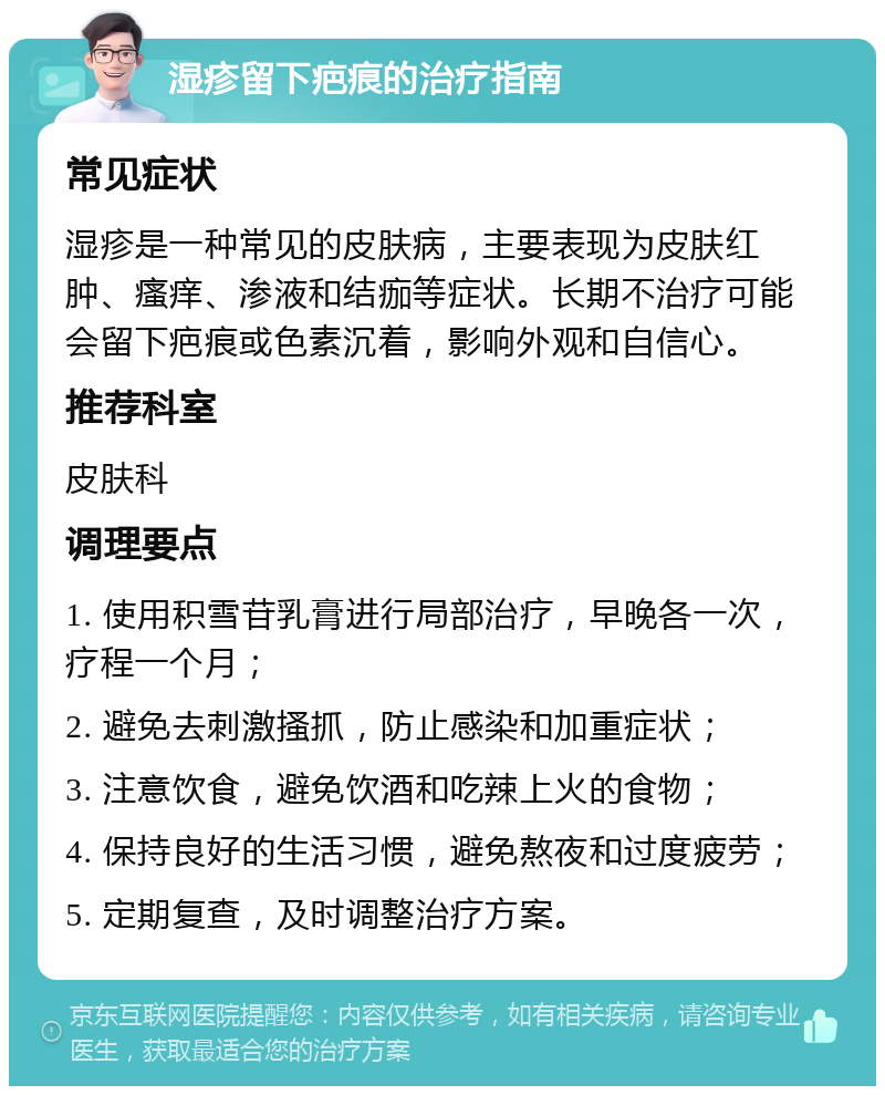 湿疹留下疤痕的治疗指南 常见症状 湿疹是一种常见的皮肤病，主要表现为皮肤红肿、瘙痒、渗液和结痂等症状。长期不治疗可能会留下疤痕或色素沉着，影响外观和自信心。 推荐科室 皮肤科 调理要点 1. 使用积雪苷乳膏进行局部治疗，早晚各一次，疗程一个月； 2. 避免去刺激搔抓，防止感染和加重症状； 3. 注意饮食，避免饮酒和吃辣上火的食物； 4. 保持良好的生活习惯，避免熬夜和过度疲劳； 5. 定期复查，及时调整治疗方案。