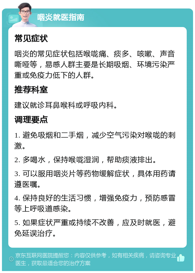 咽炎就医指南 常见症状 咽炎的常见症状包括喉咙痛、痰多、咳嗽、声音嘶哑等，易感人群主要是长期吸烟、环境污染严重或免疫力低下的人群。 推荐科室 建议就诊耳鼻喉科或呼吸内科。 调理要点 1. 避免吸烟和二手烟，减少空气污染对喉咙的刺激。 2. 多喝水，保持喉咙湿润，帮助痰液排出。 3. 可以服用咽炎片等药物缓解症状，具体用药请遵医嘱。 4. 保持良好的生活习惯，增强免疫力，预防感冒等上呼吸道感染。 5. 如果症状严重或持续不改善，应及时就医，避免延误治疗。