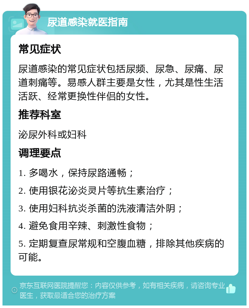 尿道感染就医指南 常见症状 尿道感染的常见症状包括尿频、尿急、尿痛、尿道刺痛等。易感人群主要是女性，尤其是性生活活跃、经常更换性伴侣的女性。 推荐科室 泌尿外科或妇科 调理要点 1. 多喝水，保持尿路通畅； 2. 使用银花泌炎灵片等抗生素治疗； 3. 使用妇科抗炎杀菌的洗液清洁外阴； 4. 避免食用辛辣、刺激性食物； 5. 定期复查尿常规和空腹血糖，排除其他疾病的可能。