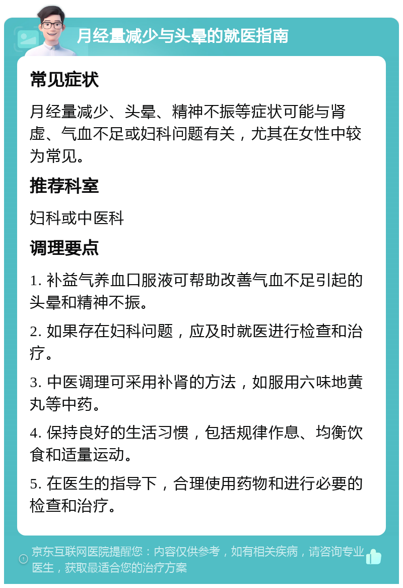 月经量减少与头晕的就医指南 常见症状 月经量减少、头晕、精神不振等症状可能与肾虚、气血不足或妇科问题有关，尤其在女性中较为常见。 推荐科室 妇科或中医科 调理要点 1. 补益气养血口服液可帮助改善气血不足引起的头晕和精神不振。 2. 如果存在妇科问题，应及时就医进行检查和治疗。 3. 中医调理可采用补肾的方法，如服用六味地黄丸等中药。 4. 保持良好的生活习惯，包括规律作息、均衡饮食和适量运动。 5. 在医生的指导下，合理使用药物和进行必要的检查和治疗。