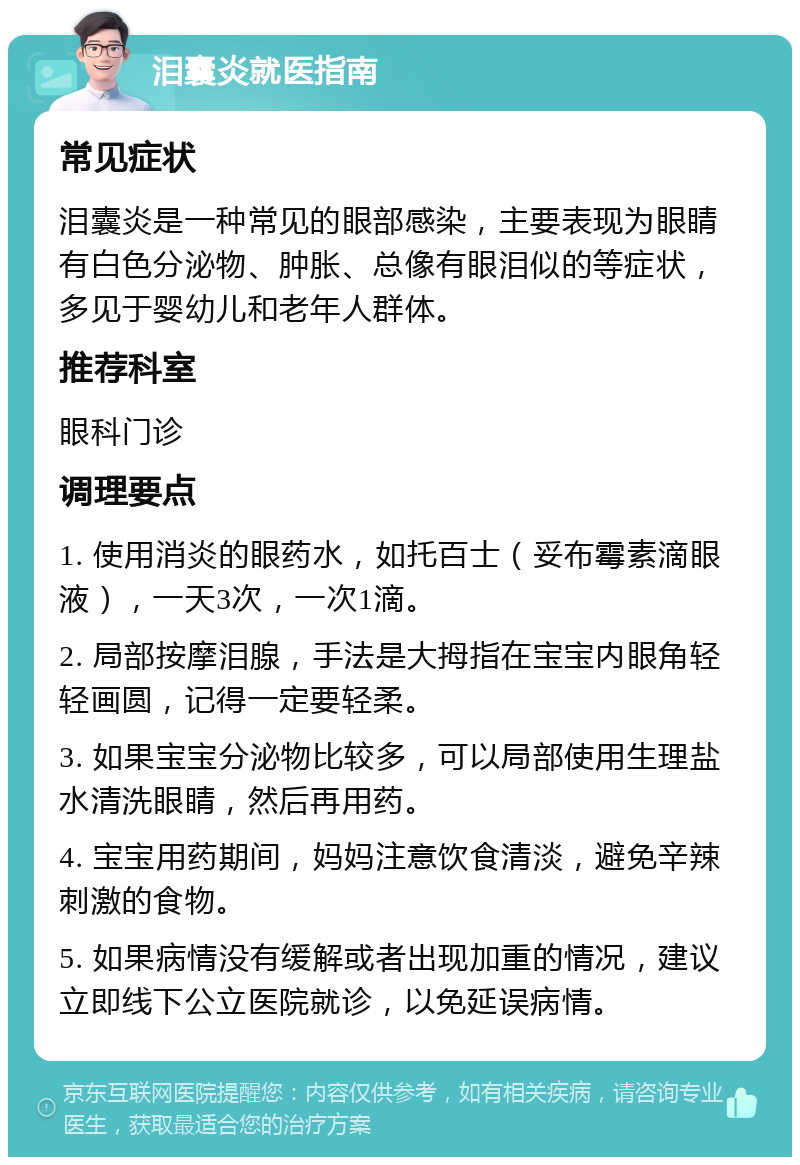 泪囊炎就医指南 常见症状 泪囊炎是一种常见的眼部感染，主要表现为眼睛有白色分泌物、肿胀、总像有眼泪似的等症状，多见于婴幼儿和老年人群体。 推荐科室 眼科门诊 调理要点 1. 使用消炎的眼药水，如托百士（妥布霉素滴眼液），一天3次，一次1滴。 2. 局部按摩泪腺，手法是大拇指在宝宝内眼角轻轻画圆，记得一定要轻柔。 3. 如果宝宝分泌物比较多，可以局部使用生理盐水清洗眼睛，然后再用药。 4. 宝宝用药期间，妈妈注意饮食清淡，避免辛辣刺激的食物。 5. 如果病情没有缓解或者出现加重的情况，建议立即线下公立医院就诊，以免延误病情。