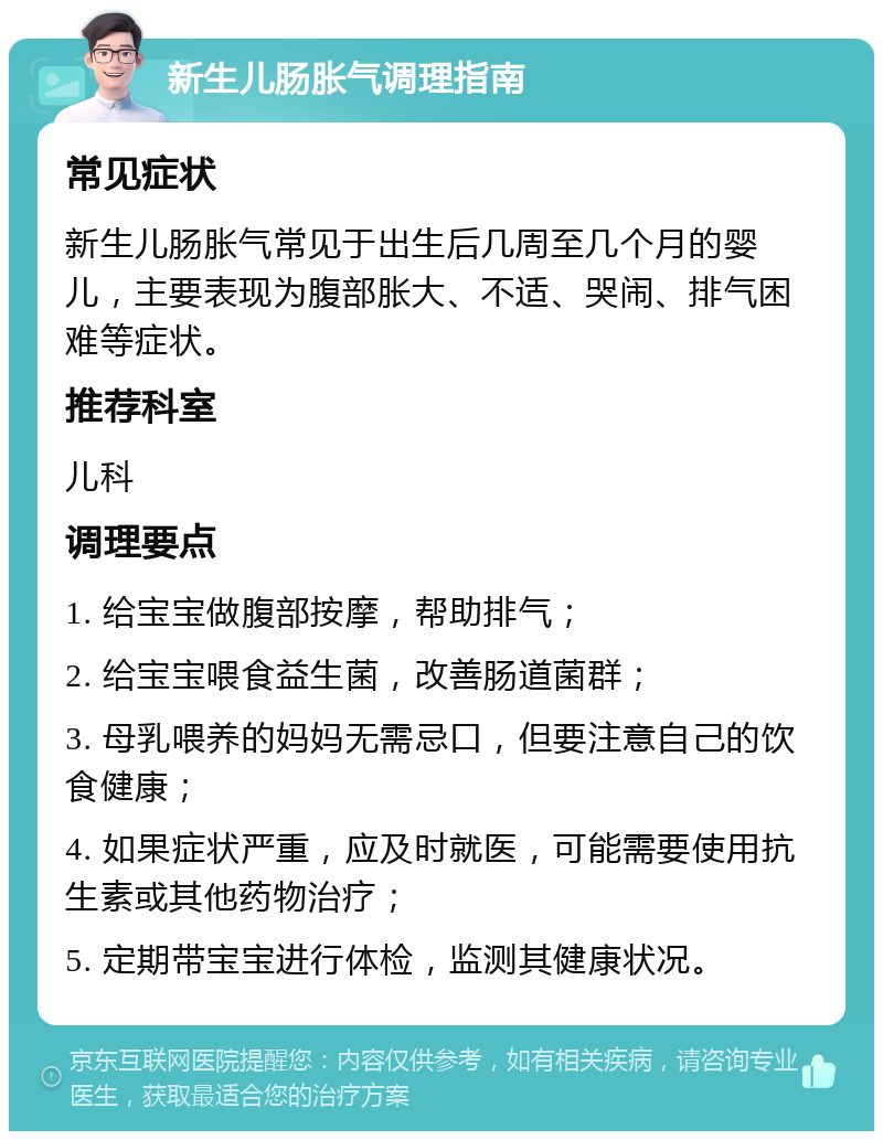 新生儿肠胀气调理指南 常见症状 新生儿肠胀气常见于出生后几周至几个月的婴儿，主要表现为腹部胀大、不适、哭闹、排气困难等症状。 推荐科室 儿科 调理要点 1. 给宝宝做腹部按摩，帮助排气； 2. 给宝宝喂食益生菌，改善肠道菌群； 3. 母乳喂养的妈妈无需忌口，但要注意自己的饮食健康； 4. 如果症状严重，应及时就医，可能需要使用抗生素或其他药物治疗； 5. 定期带宝宝进行体检，监测其健康状况。