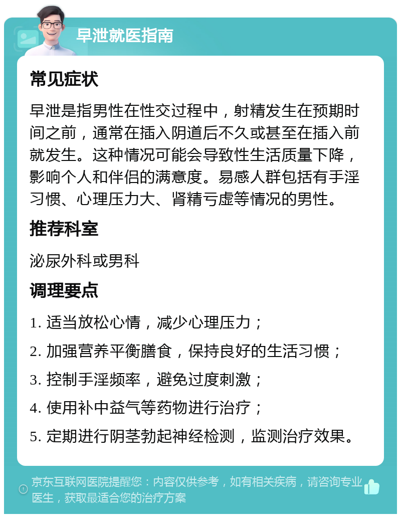 早泄就医指南 常见症状 早泄是指男性在性交过程中，射精发生在预期时间之前，通常在插入阴道后不久或甚至在插入前就发生。这种情况可能会导致性生活质量下降，影响个人和伴侣的满意度。易感人群包括有手淫习惯、心理压力大、肾精亏虚等情况的男性。 推荐科室 泌尿外科或男科 调理要点 1. 适当放松心情，减少心理压力； 2. 加强营养平衡膳食，保持良好的生活习惯； 3. 控制手淫频率，避免过度刺激； 4. 使用补中益气等药物进行治疗； 5. 定期进行阴茎勃起神经检测，监测治疗效果。