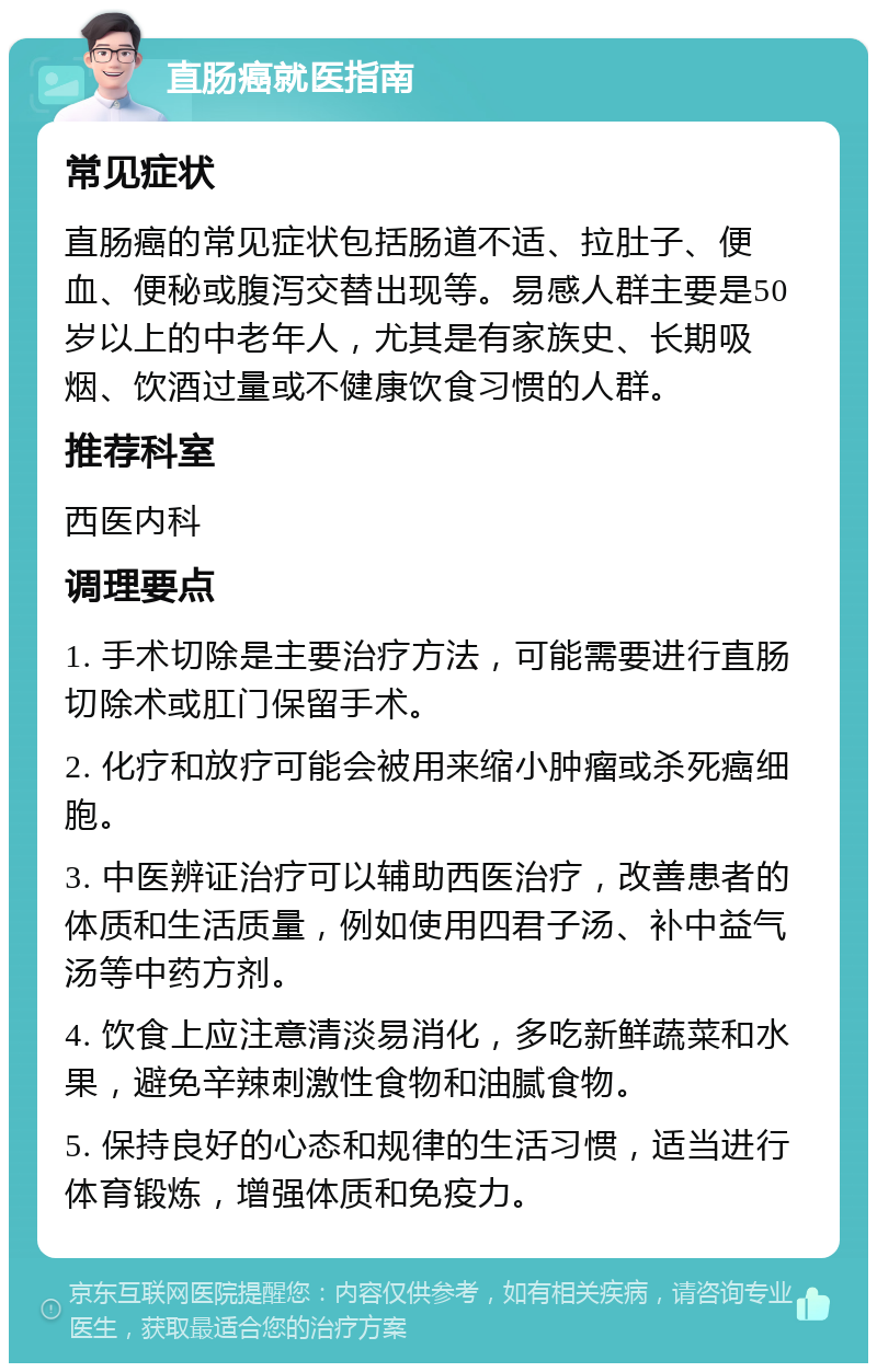 直肠癌就医指南 常见症状 直肠癌的常见症状包括肠道不适、拉肚子、便血、便秘或腹泻交替出现等。易感人群主要是50岁以上的中老年人，尤其是有家族史、长期吸烟、饮酒过量或不健康饮食习惯的人群。 推荐科室 西医内科 调理要点 1. 手术切除是主要治疗方法，可能需要进行直肠切除术或肛门保留手术。 2. 化疗和放疗可能会被用来缩小肿瘤或杀死癌细胞。 3. 中医辨证治疗可以辅助西医治疗，改善患者的体质和生活质量，例如使用四君子汤、补中益气汤等中药方剂。 4. 饮食上应注意清淡易消化，多吃新鲜蔬菜和水果，避免辛辣刺激性食物和油腻食物。 5. 保持良好的心态和规律的生活习惯，适当进行体育锻炼，增强体质和免疫力。