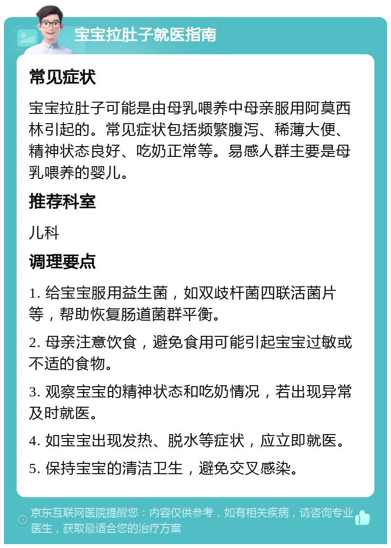 宝宝拉肚子就医指南 常见症状 宝宝拉肚子可能是由母乳喂养中母亲服用阿莫西林引起的。常见症状包括频繁腹泻、稀薄大便、精神状态良好、吃奶正常等。易感人群主要是母乳喂养的婴儿。 推荐科室 儿科 调理要点 1. 给宝宝服用益生菌，如双歧杆菌四联活菌片等，帮助恢复肠道菌群平衡。 2. 母亲注意饮食，避免食用可能引起宝宝过敏或不适的食物。 3. 观察宝宝的精神状态和吃奶情况，若出现异常及时就医。 4. 如宝宝出现发热、脱水等症状，应立即就医。 5. 保持宝宝的清洁卫生，避免交叉感染。