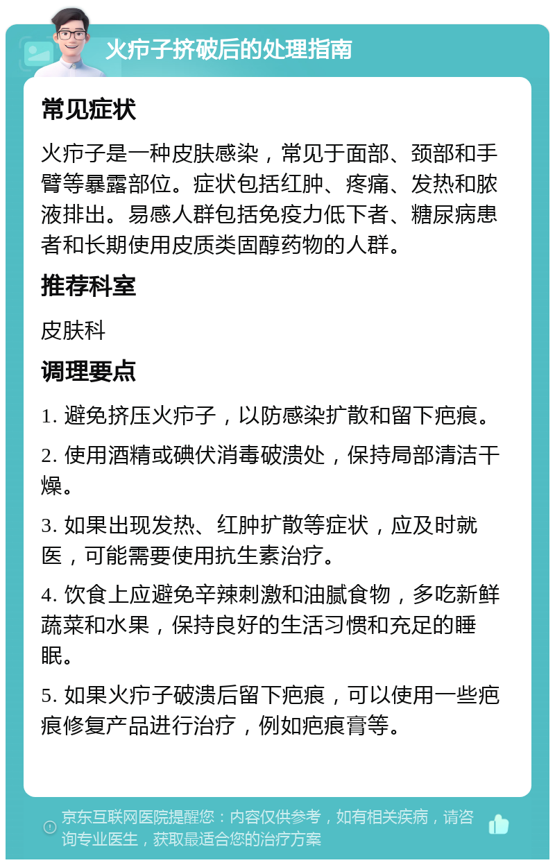 火疖子挤破后的处理指南 常见症状 火疖子是一种皮肤感染，常见于面部、颈部和手臂等暴露部位。症状包括红肿、疼痛、发热和脓液排出。易感人群包括免疫力低下者、糖尿病患者和长期使用皮质类固醇药物的人群。 推荐科室 皮肤科 调理要点 1. 避免挤压火疖子，以防感染扩散和留下疤痕。 2. 使用酒精或碘伏消毒破溃处，保持局部清洁干燥。 3. 如果出现发热、红肿扩散等症状，应及时就医，可能需要使用抗生素治疗。 4. 饮食上应避免辛辣刺激和油腻食物，多吃新鲜蔬菜和水果，保持良好的生活习惯和充足的睡眠。 5. 如果火疖子破溃后留下疤痕，可以使用一些疤痕修复产品进行治疗，例如疤痕膏等。