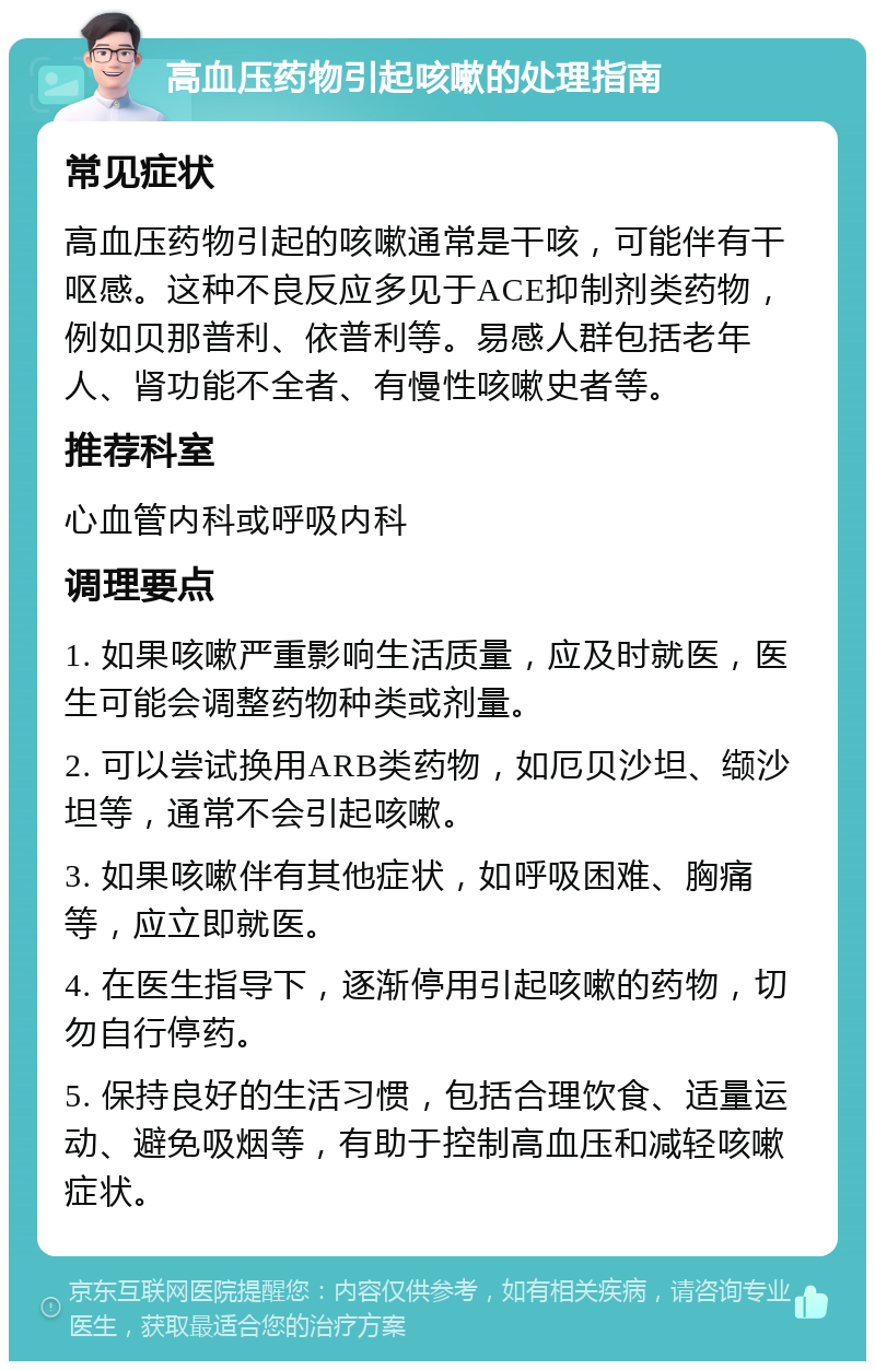 高血压药物引起咳嗽的处理指南 常见症状 高血压药物引起的咳嗽通常是干咳，可能伴有干呕感。这种不良反应多见于ACE抑制剂类药物，例如贝那普利、依普利等。易感人群包括老年人、肾功能不全者、有慢性咳嗽史者等。 推荐科室 心血管内科或呼吸内科 调理要点 1. 如果咳嗽严重影响生活质量，应及时就医，医生可能会调整药物种类或剂量。 2. 可以尝试换用ARB类药物，如厄贝沙坦、缬沙坦等，通常不会引起咳嗽。 3. 如果咳嗽伴有其他症状，如呼吸困难、胸痛等，应立即就医。 4. 在医生指导下，逐渐停用引起咳嗽的药物，切勿自行停药。 5. 保持良好的生活习惯，包括合理饮食、适量运动、避免吸烟等，有助于控制高血压和减轻咳嗽症状。