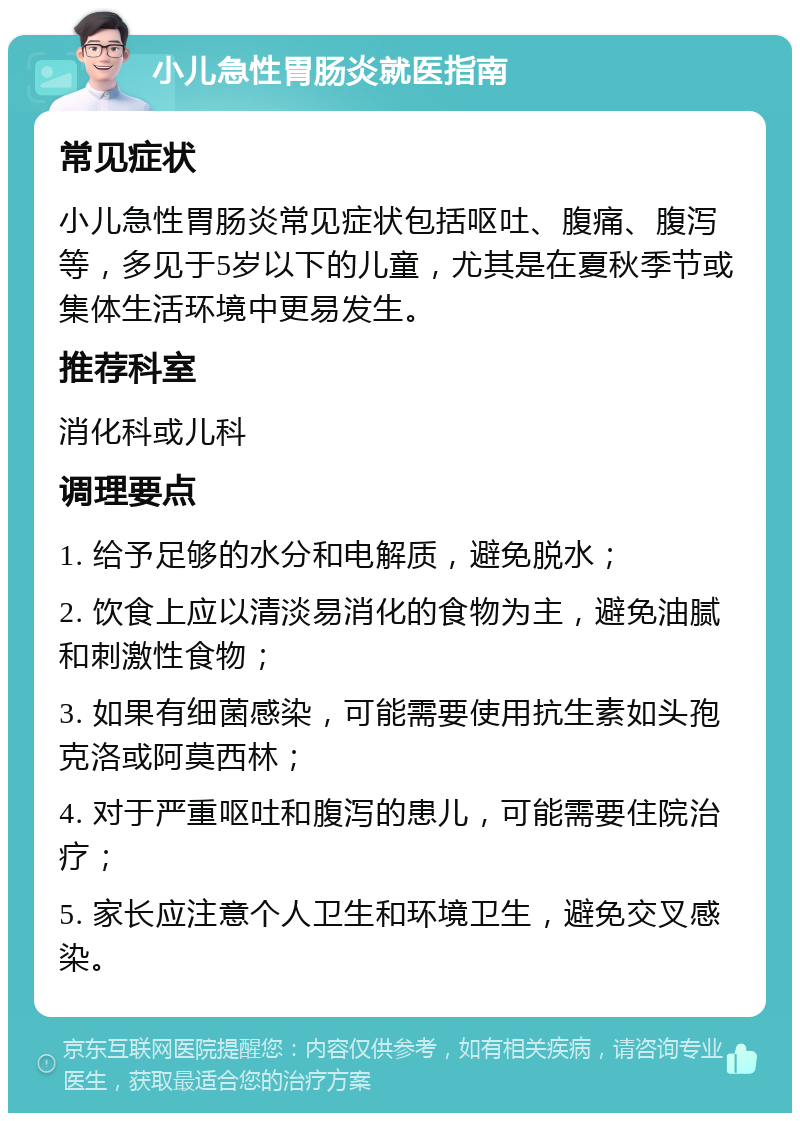 小儿急性胃肠炎就医指南 常见症状 小儿急性胃肠炎常见症状包括呕吐、腹痛、腹泻等，多见于5岁以下的儿童，尤其是在夏秋季节或集体生活环境中更易发生。 推荐科室 消化科或儿科 调理要点 1. 给予足够的水分和电解质，避免脱水； 2. 饮食上应以清淡易消化的食物为主，避免油腻和刺激性食物； 3. 如果有细菌感染，可能需要使用抗生素如头孢克洛或阿莫西林； 4. 对于严重呕吐和腹泻的患儿，可能需要住院治疗； 5. 家长应注意个人卫生和环境卫生，避免交叉感染。