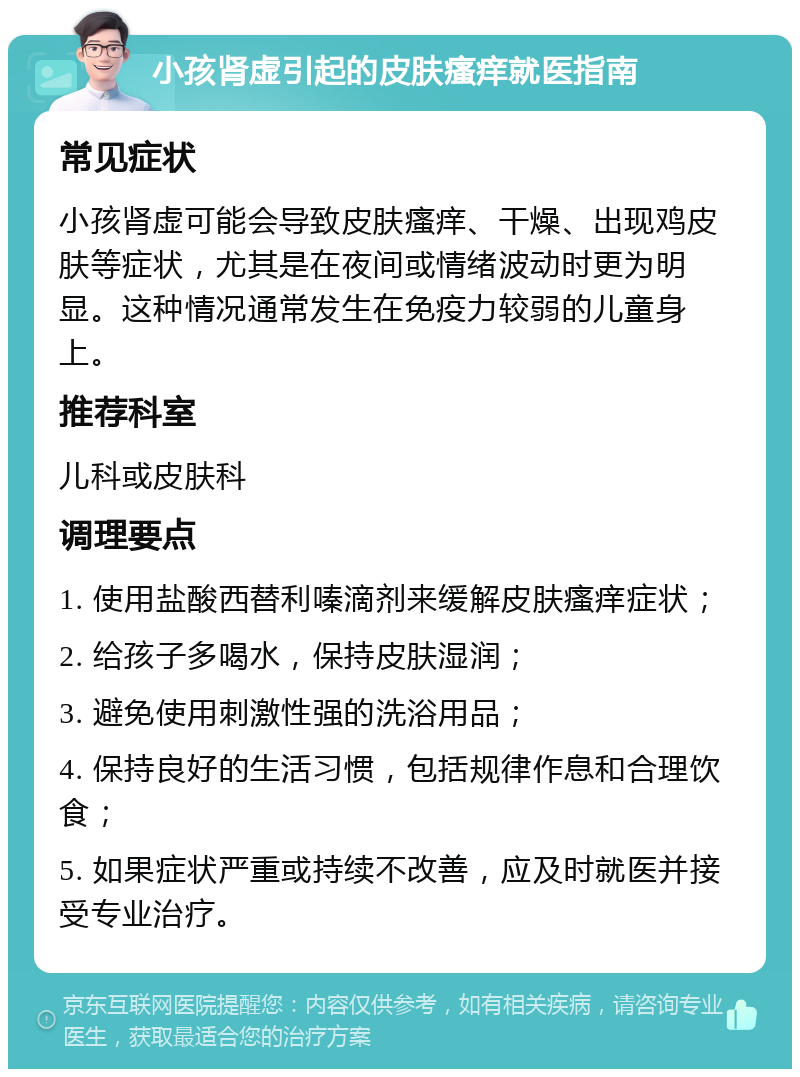 小孩肾虚引起的皮肤瘙痒就医指南 常见症状 小孩肾虚可能会导致皮肤瘙痒、干燥、出现鸡皮肤等症状，尤其是在夜间或情绪波动时更为明显。这种情况通常发生在免疫力较弱的儿童身上。 推荐科室 儿科或皮肤科 调理要点 1. 使用盐酸西替利嗪滴剂来缓解皮肤瘙痒症状； 2. 给孩子多喝水，保持皮肤湿润； 3. 避免使用刺激性强的洗浴用品； 4. 保持良好的生活习惯，包括规律作息和合理饮食； 5. 如果症状严重或持续不改善，应及时就医并接受专业治疗。