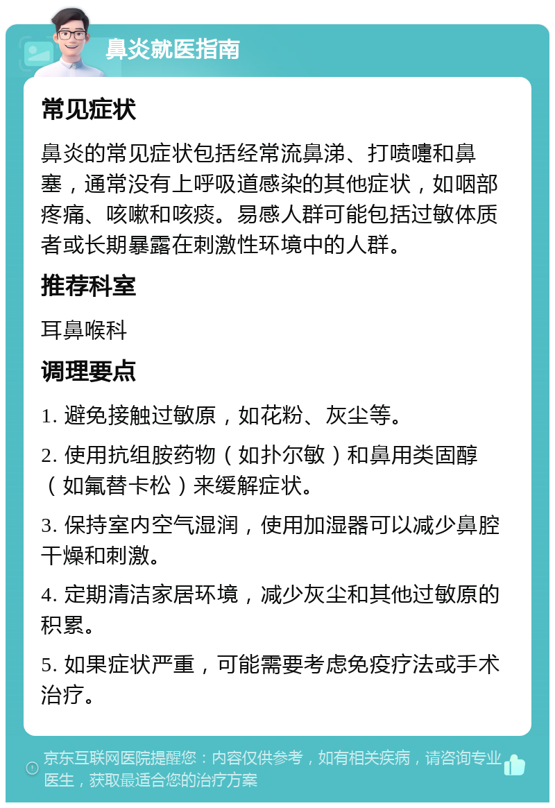 鼻炎就医指南 常见症状 鼻炎的常见症状包括经常流鼻涕、打喷嚏和鼻塞，通常没有上呼吸道感染的其他症状，如咽部疼痛、咳嗽和咳痰。易感人群可能包括过敏体质者或长期暴露在刺激性环境中的人群。 推荐科室 耳鼻喉科 调理要点 1. 避免接触过敏原，如花粉、灰尘等。 2. 使用抗组胺药物（如扑尔敏）和鼻用类固醇（如氟替卡松）来缓解症状。 3. 保持室内空气湿润，使用加湿器可以减少鼻腔干燥和刺激。 4. 定期清洁家居环境，减少灰尘和其他过敏原的积累。 5. 如果症状严重，可能需要考虑免疫疗法或手术治疗。