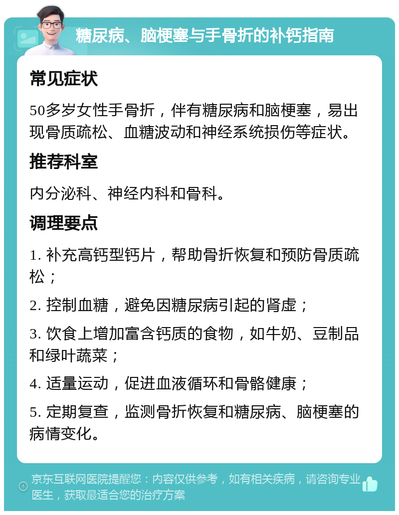 糖尿病、脑梗塞与手骨折的补钙指南 常见症状 50多岁女性手骨折，伴有糖尿病和脑梗塞，易出现骨质疏松、血糖波动和神经系统损伤等症状。 推荐科室 内分泌科、神经内科和骨科。 调理要点 1. 补充高钙型钙片，帮助骨折恢复和预防骨质疏松； 2. 控制血糖，避免因糖尿病引起的肾虚； 3. 饮食上增加富含钙质的食物，如牛奶、豆制品和绿叶蔬菜； 4. 适量运动，促进血液循环和骨骼健康； 5. 定期复查，监测骨折恢复和糖尿病、脑梗塞的病情变化。