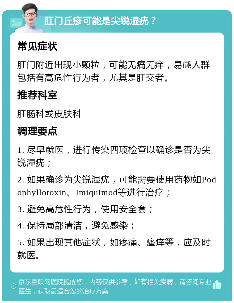 肛门丘疹可能是尖锐湿疣？ 常见症状 肛门附近出现小颗粒，可能无痛无痒，易感人群包括有高危性行为者，尤其是肛交者。 推荐科室 肛肠科或皮肤科 调理要点 1. 尽早就医，进行传染四项检查以确诊是否为尖锐湿疣； 2. 如果确诊为尖锐湿疣，可能需要使用药物如Podophyllotoxin、Imiquimod等进行治疗； 3. 避免高危性行为，使用安全套； 4. 保持局部清洁，避免感染； 5. 如果出现其他症状，如疼痛、瘙痒等，应及时就医。