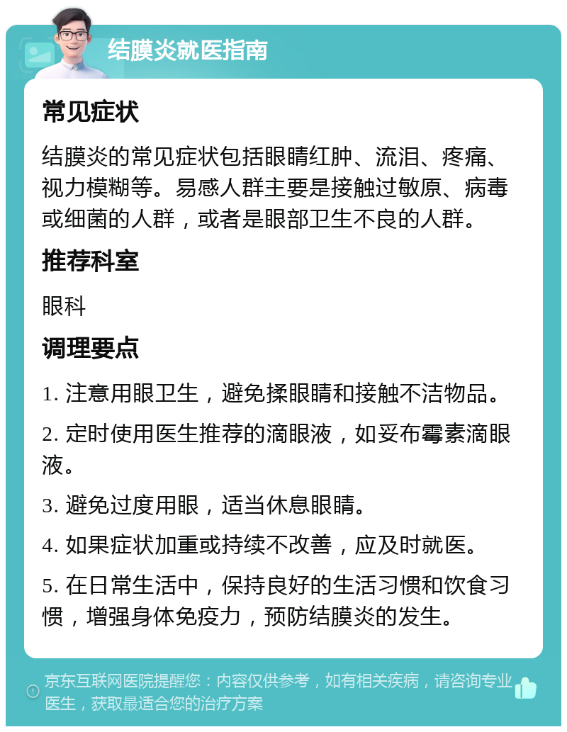 结膜炎就医指南 常见症状 结膜炎的常见症状包括眼睛红肿、流泪、疼痛、视力模糊等。易感人群主要是接触过敏原、病毒或细菌的人群，或者是眼部卫生不良的人群。 推荐科室 眼科 调理要点 1. 注意用眼卫生，避免揉眼睛和接触不洁物品。 2. 定时使用医生推荐的滴眼液，如妥布霉素滴眼液。 3. 避免过度用眼，适当休息眼睛。 4. 如果症状加重或持续不改善，应及时就医。 5. 在日常生活中，保持良好的生活习惯和饮食习惯，增强身体免疫力，预防结膜炎的发生。