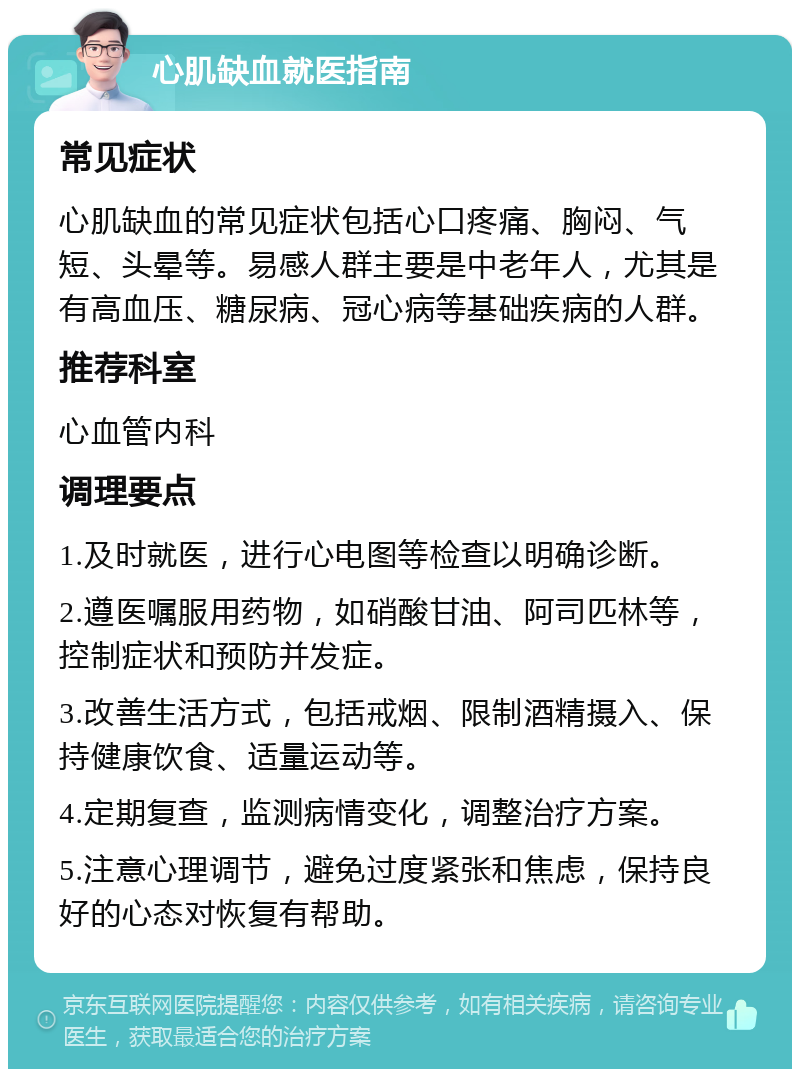 心肌缺血就医指南 常见症状 心肌缺血的常见症状包括心口疼痛、胸闷、气短、头晕等。易感人群主要是中老年人，尤其是有高血压、糖尿病、冠心病等基础疾病的人群。 推荐科室 心血管内科 调理要点 1.及时就医，进行心电图等检查以明确诊断。 2.遵医嘱服用药物，如硝酸甘油、阿司匹林等，控制症状和预防并发症。 3.改善生活方式，包括戒烟、限制酒精摄入、保持健康饮食、适量运动等。 4.定期复查，监测病情变化，调整治疗方案。 5.注意心理调节，避免过度紧张和焦虑，保持良好的心态对恢复有帮助。