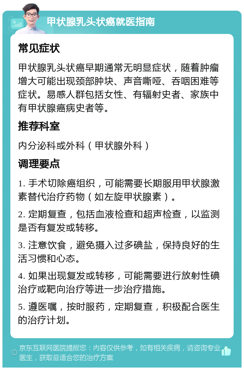 甲状腺乳头状癌就医指南 常见症状 甲状腺乳头状癌早期通常无明显症状，随着肿瘤增大可能出现颈部肿块、声音嘶哑、吞咽困难等症状。易感人群包括女性、有辐射史者、家族中有甲状腺癌病史者等。 推荐科室 内分泌科或外科（甲状腺外科） 调理要点 1. 手术切除癌组织，可能需要长期服用甲状腺激素替代治疗药物（如左旋甲状腺素）。 2. 定期复查，包括血液检查和超声检查，以监测是否有复发或转移。 3. 注意饮食，避免摄入过多碘盐，保持良好的生活习惯和心态。 4. 如果出现复发或转移，可能需要进行放射性碘治疗或靶向治疗等进一步治疗措施。 5. 遵医嘱，按时服药，定期复查，积极配合医生的治疗计划。