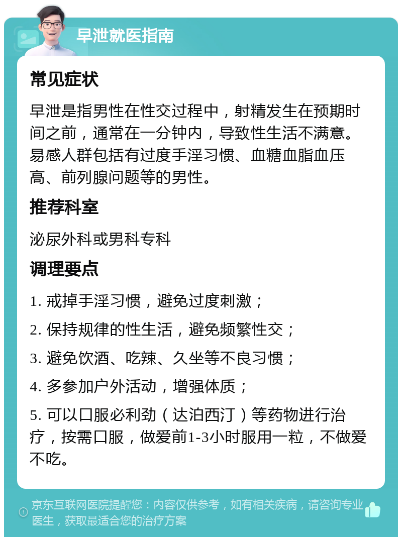 早泄就医指南 常见症状 早泄是指男性在性交过程中，射精发生在预期时间之前，通常在一分钟内，导致性生活不满意。易感人群包括有过度手淫习惯、血糖血脂血压高、前列腺问题等的男性。 推荐科室 泌尿外科或男科专科 调理要点 1. 戒掉手淫习惯，避免过度刺激； 2. 保持规律的性生活，避免频繁性交； 3. 避免饮酒、吃辣、久坐等不良习惯； 4. 多参加户外活动，增强体质； 5. 可以口服必利劲（达泊西汀）等药物进行治疗，按需口服，做爱前1-3小时服用一粒，不做爱不吃。