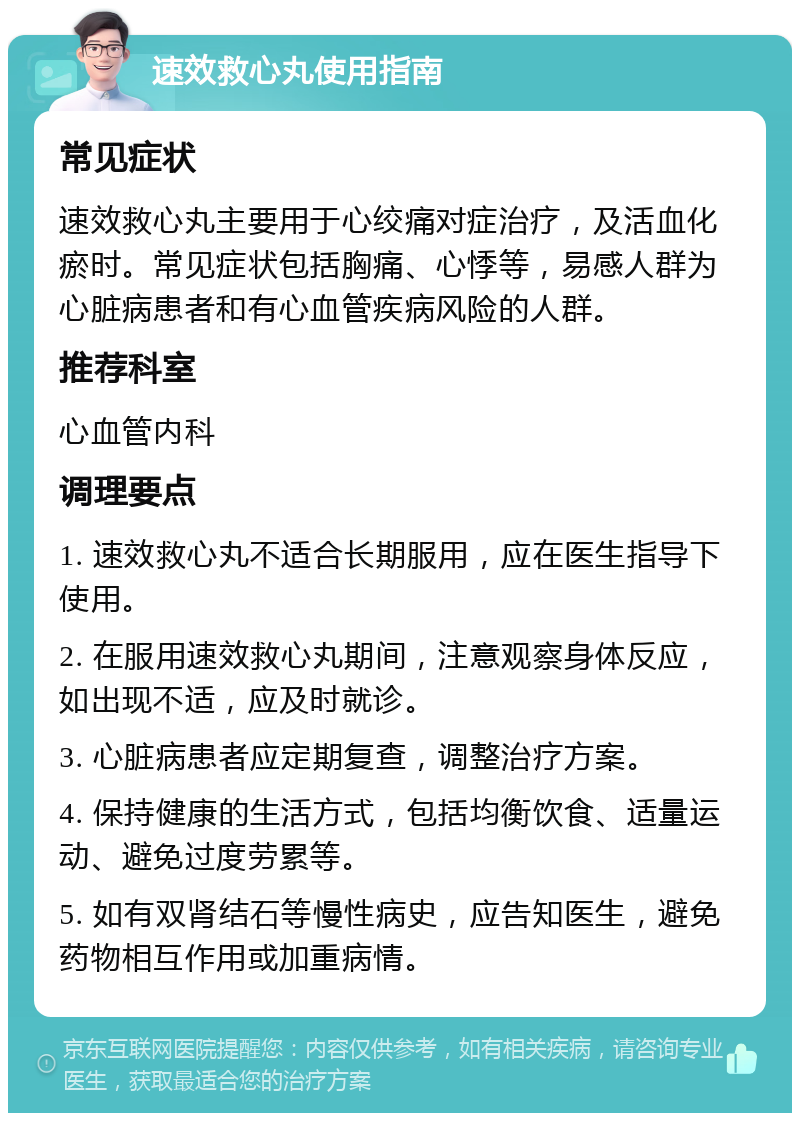 速效救心丸使用指南 常见症状 速效救心丸主要用于心绞痛对症治疗，及活血化瘀时。常见症状包括胸痛、心悸等，易感人群为心脏病患者和有心血管疾病风险的人群。 推荐科室 心血管内科 调理要点 1. 速效救心丸不适合长期服用，应在医生指导下使用。 2. 在服用速效救心丸期间，注意观察身体反应，如出现不适，应及时就诊。 3. 心脏病患者应定期复查，调整治疗方案。 4. 保持健康的生活方式，包括均衡饮食、适量运动、避免过度劳累等。 5. 如有双肾结石等慢性病史，应告知医生，避免药物相互作用或加重病情。