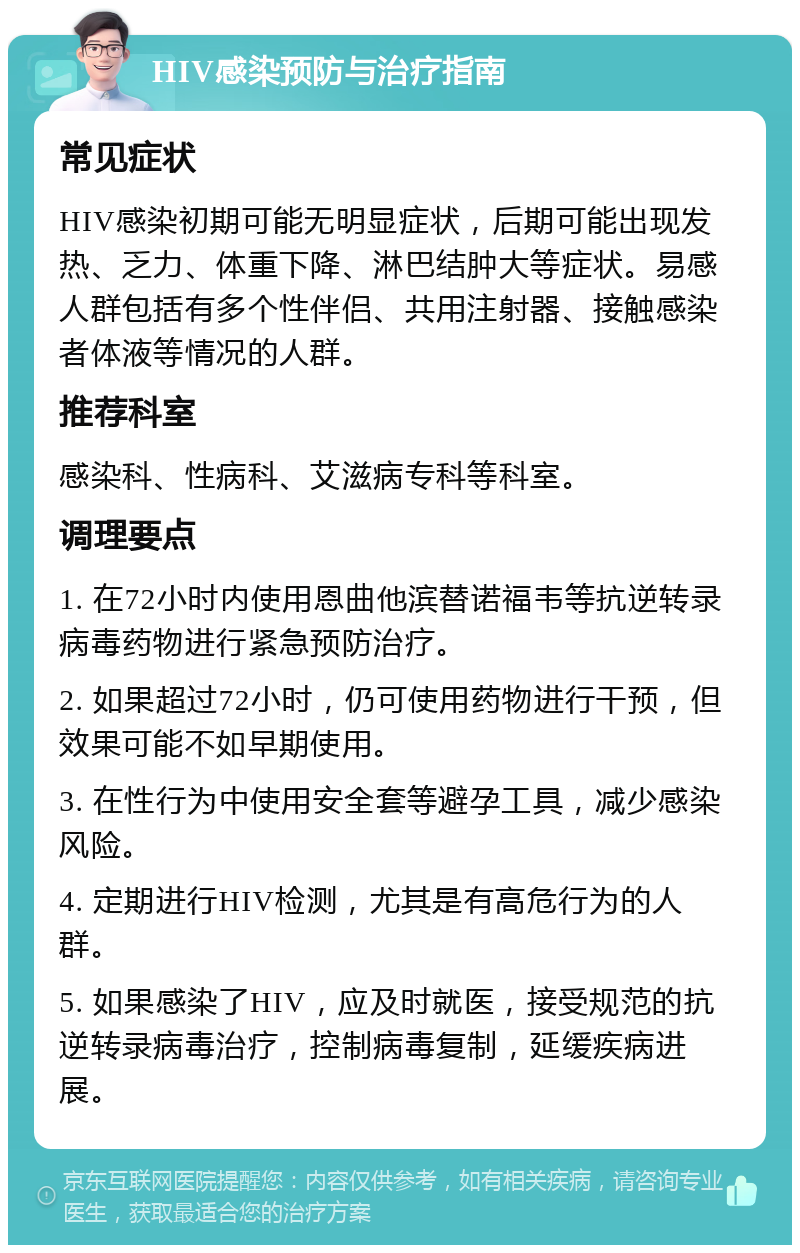 HIV感染预防与治疗指南 常见症状 HIV感染初期可能无明显症状，后期可能出现发热、乏力、体重下降、淋巴结肿大等症状。易感人群包括有多个性伴侣、共用注射器、接触感染者体液等情况的人群。 推荐科室 感染科、性病科、艾滋病专科等科室。 调理要点 1. 在72小时内使用恩曲他滨替诺福韦等抗逆转录病毒药物进行紧急预防治疗。 2. 如果超过72小时，仍可使用药物进行干预，但效果可能不如早期使用。 3. 在性行为中使用安全套等避孕工具，减少感染风险。 4. 定期进行HIV检测，尤其是有高危行为的人群。 5. 如果感染了HIV，应及时就医，接受规范的抗逆转录病毒治疗，控制病毒复制，延缓疾病进展。