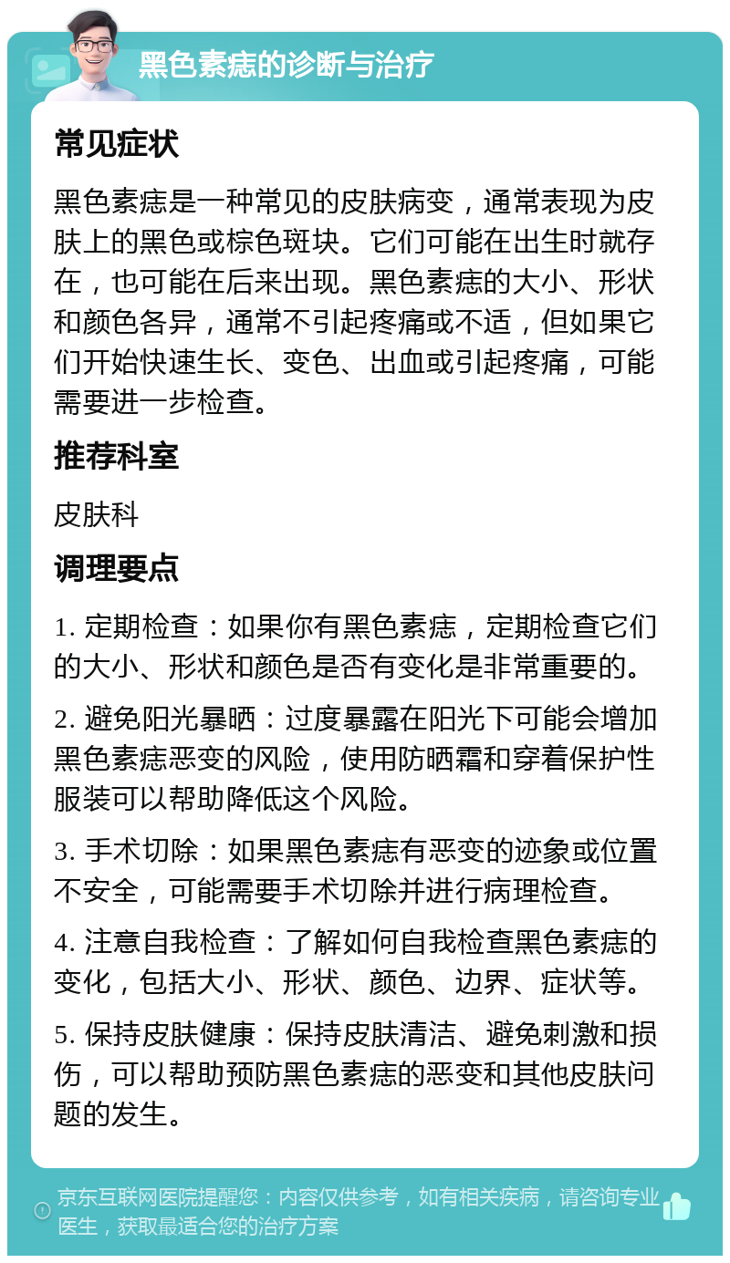 黑色素痣的诊断与治疗 常见症状 黑色素痣是一种常见的皮肤病变，通常表现为皮肤上的黑色或棕色斑块。它们可能在出生时就存在，也可能在后来出现。黑色素痣的大小、形状和颜色各异，通常不引起疼痛或不适，但如果它们开始快速生长、变色、出血或引起疼痛，可能需要进一步检查。 推荐科室 皮肤科 调理要点 1. 定期检查：如果你有黑色素痣，定期检查它们的大小、形状和颜色是否有变化是非常重要的。 2. 避免阳光暴晒：过度暴露在阳光下可能会增加黑色素痣恶变的风险，使用防晒霜和穿着保护性服装可以帮助降低这个风险。 3. 手术切除：如果黑色素痣有恶变的迹象或位置不安全，可能需要手术切除并进行病理检查。 4. 注意自我检查：了解如何自我检查黑色素痣的变化，包括大小、形状、颜色、边界、症状等。 5. 保持皮肤健康：保持皮肤清洁、避免刺激和损伤，可以帮助预防黑色素痣的恶变和其他皮肤问题的发生。