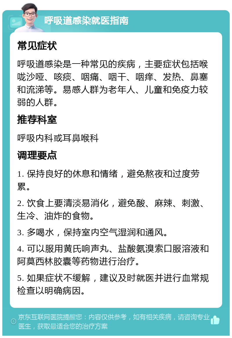 呼吸道感染就医指南 常见症状 呼吸道感染是一种常见的疾病，主要症状包括喉咙沙哑、咳痰、咽痛、咽干、咽痒、发热、鼻塞和流涕等。易感人群为老年人、儿童和免疫力较弱的人群。 推荐科室 呼吸内科或耳鼻喉科 调理要点 1. 保持良好的休息和情绪，避免熬夜和过度劳累。 2. 饮食上要清淡易消化，避免酸、麻辣、刺激、生冷、油炸的食物。 3. 多喝水，保持室内空气湿润和通风。 4. 可以服用黄氏响声丸、盐酸氨溴索口服溶液和阿莫西林胶囊等药物进行治疗。 5. 如果症状不缓解，建议及时就医并进行血常规检查以明确病因。