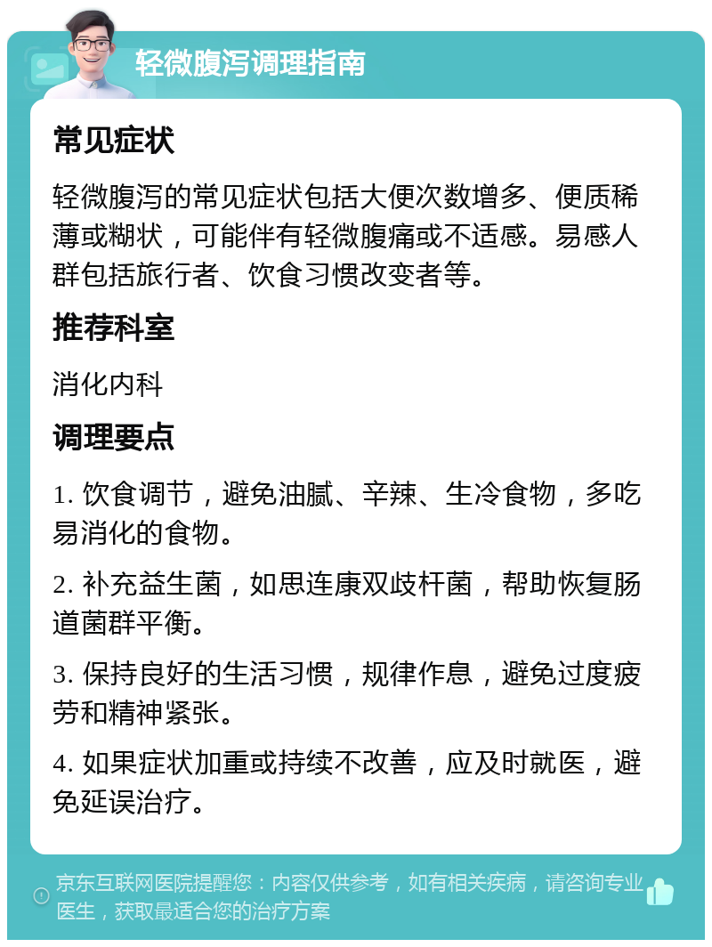 轻微腹泻调理指南 常见症状 轻微腹泻的常见症状包括大便次数增多、便质稀薄或糊状，可能伴有轻微腹痛或不适感。易感人群包括旅行者、饮食习惯改变者等。 推荐科室 消化内科 调理要点 1. 饮食调节，避免油腻、辛辣、生冷食物，多吃易消化的食物。 2. 补充益生菌，如思连康双歧杆菌，帮助恢复肠道菌群平衡。 3. 保持良好的生活习惯，规律作息，避免过度疲劳和精神紧张。 4. 如果症状加重或持续不改善，应及时就医，避免延误治疗。