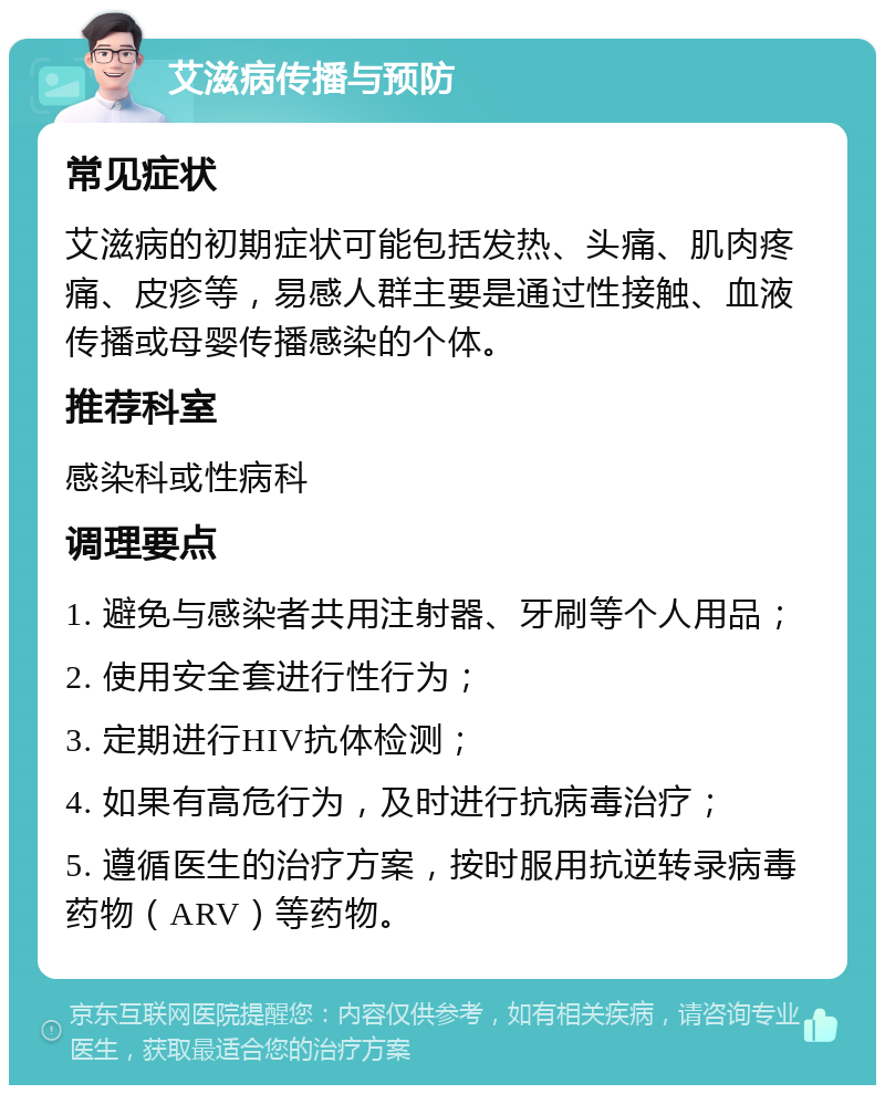 艾滋病传播与预防 常见症状 艾滋病的初期症状可能包括发热、头痛、肌肉疼痛、皮疹等，易感人群主要是通过性接触、血液传播或母婴传播感染的个体。 推荐科室 感染科或性病科 调理要点 1. 避免与感染者共用注射器、牙刷等个人用品； 2. 使用安全套进行性行为； 3. 定期进行HIV抗体检测； 4. 如果有高危行为，及时进行抗病毒治疗； 5. 遵循医生的治疗方案，按时服用抗逆转录病毒药物（ARV）等药物。