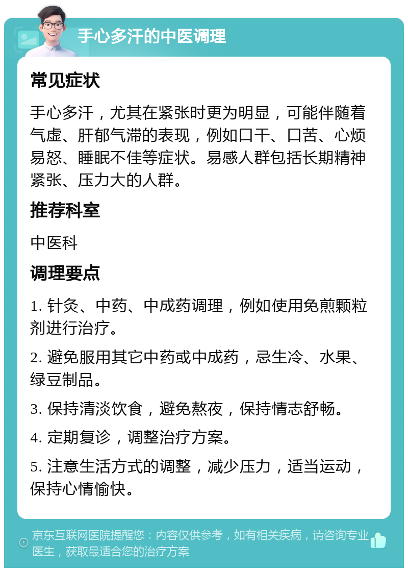 手心多汗的中医调理 常见症状 手心多汗，尤其在紧张时更为明显，可能伴随着气虚、肝郁气滞的表现，例如口干、口苦、心烦易怒、睡眠不佳等症状。易感人群包括长期精神紧张、压力大的人群。 推荐科室 中医科 调理要点 1. 针灸、中药、中成药调理，例如使用免煎颗粒剂进行治疗。 2. 避免服用其它中药或中成药，忌生冷、水果、绿豆制品。 3. 保持清淡饮食，避免熬夜，保持情志舒畅。 4. 定期复诊，调整治疗方案。 5. 注意生活方式的调整，减少压力，适当运动，保持心情愉快。