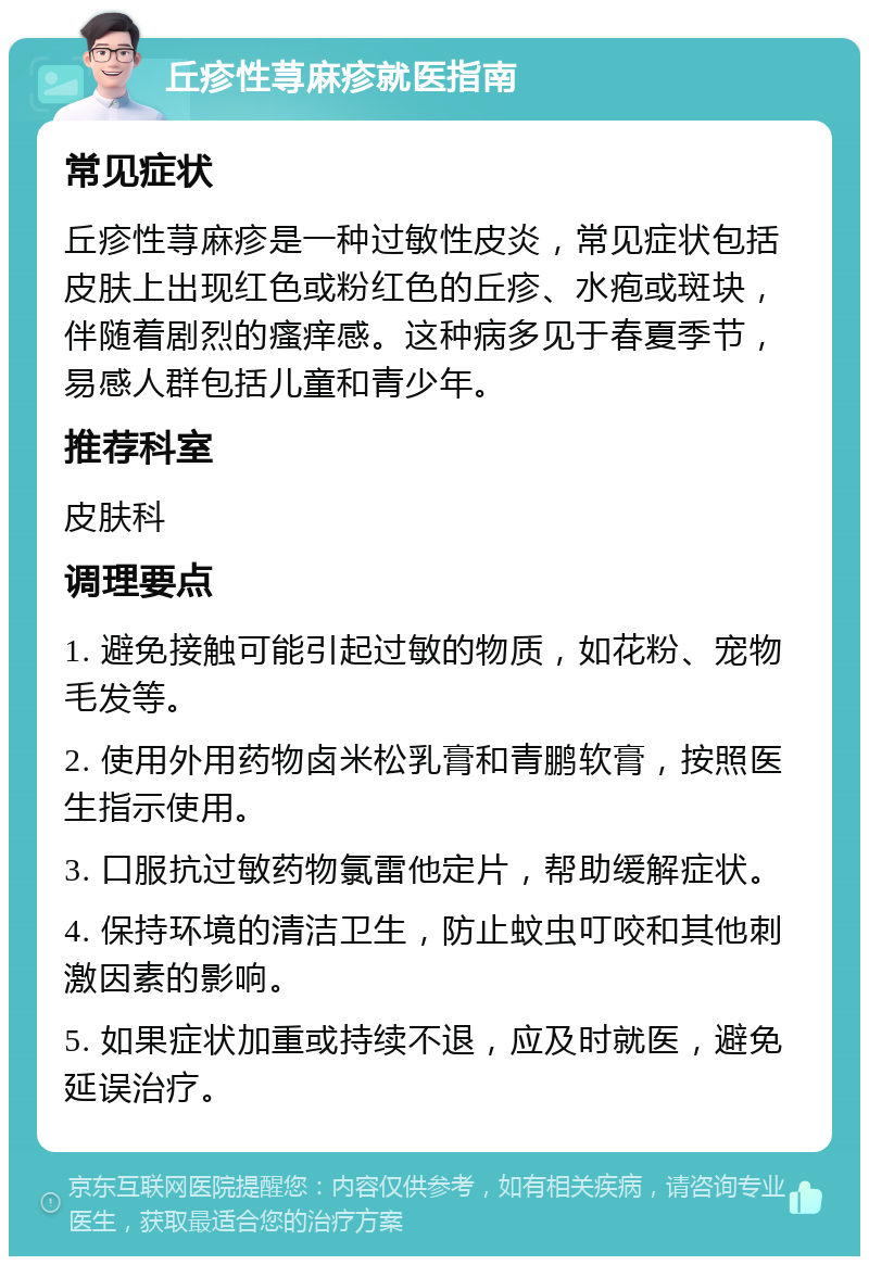 丘疹性荨麻疹就医指南 常见症状 丘疹性荨麻疹是一种过敏性皮炎，常见症状包括皮肤上出现红色或粉红色的丘疹、水疱或斑块，伴随着剧烈的瘙痒感。这种病多见于春夏季节，易感人群包括儿童和青少年。 推荐科室 皮肤科 调理要点 1. 避免接触可能引起过敏的物质，如花粉、宠物毛发等。 2. 使用外用药物卤米松乳膏和青鹏软膏，按照医生指示使用。 3. 口服抗过敏药物氯雷他定片，帮助缓解症状。 4. 保持环境的清洁卫生，防止蚊虫叮咬和其他刺激因素的影响。 5. 如果症状加重或持续不退，应及时就医，避免延误治疗。