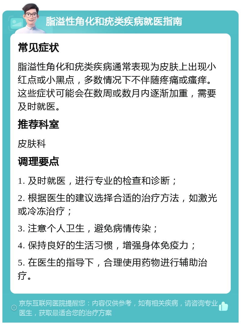 脂溢性角化和疣类疾病就医指南 常见症状 脂溢性角化和疣类疾病通常表现为皮肤上出现小红点或小黑点，多数情况下不伴随疼痛或瘙痒。这些症状可能会在数周或数月内逐渐加重，需要及时就医。 推荐科室 皮肤科 调理要点 1. 及时就医，进行专业的检查和诊断； 2. 根据医生的建议选择合适的治疗方法，如激光或冷冻治疗； 3. 注意个人卫生，避免病情传染； 4. 保持良好的生活习惯，增强身体免疫力； 5. 在医生的指导下，合理使用药物进行辅助治疗。