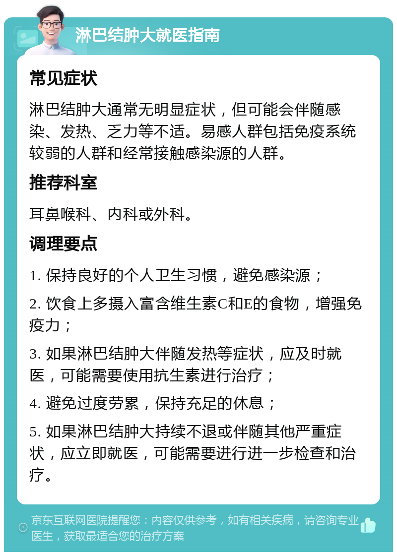 淋巴结肿大就医指南 常见症状 淋巴结肿大通常无明显症状，但可能会伴随感染、发热、乏力等不适。易感人群包括免疫系统较弱的人群和经常接触感染源的人群。 推荐科室 耳鼻喉科、内科或外科。 调理要点 1. 保持良好的个人卫生习惯，避免感染源； 2. 饮食上多摄入富含维生素C和E的食物，增强免疫力； 3. 如果淋巴结肿大伴随发热等症状，应及时就医，可能需要使用抗生素进行治疗； 4. 避免过度劳累，保持充足的休息； 5. 如果淋巴结肿大持续不退或伴随其他严重症状，应立即就医，可能需要进行进一步检查和治疗。