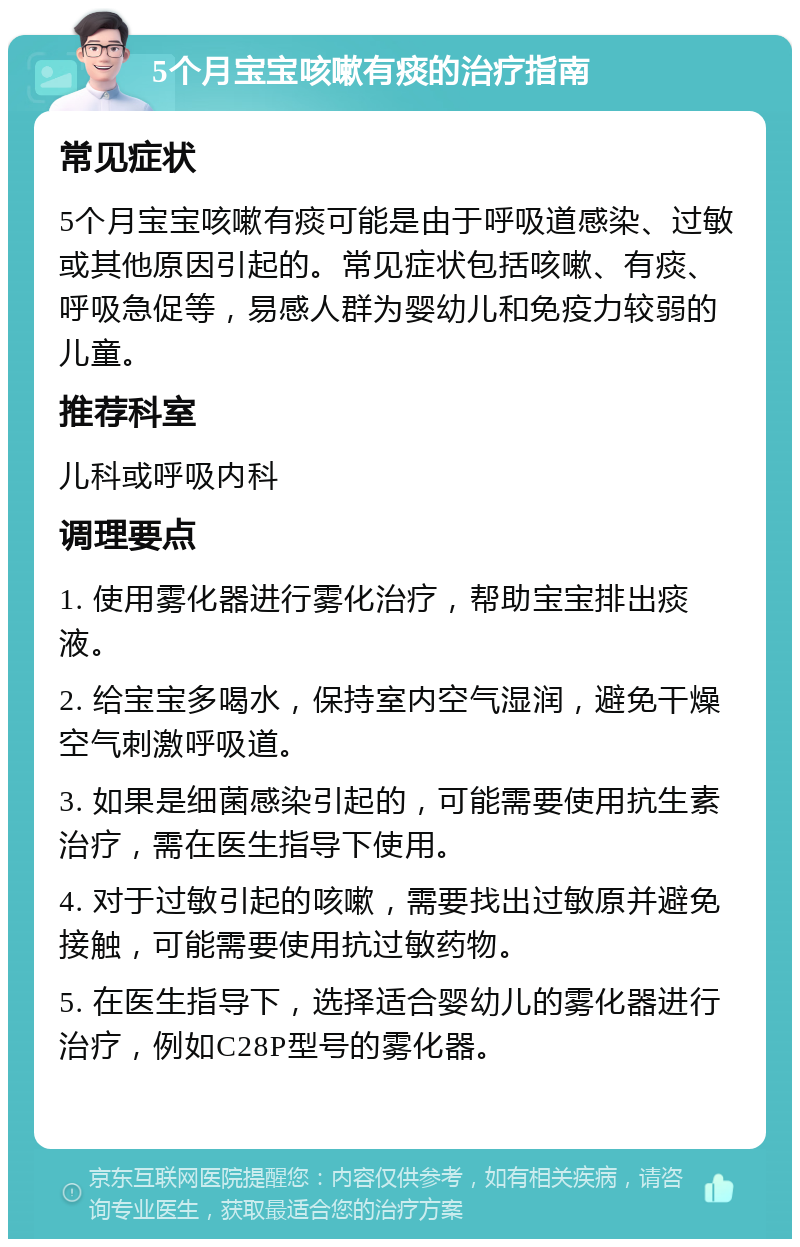 5个月宝宝咳嗽有痰的治疗指南 常见症状 5个月宝宝咳嗽有痰可能是由于呼吸道感染、过敏或其他原因引起的。常见症状包括咳嗽、有痰、呼吸急促等，易感人群为婴幼儿和免疫力较弱的儿童。 推荐科室 儿科或呼吸内科 调理要点 1. 使用雾化器进行雾化治疗，帮助宝宝排出痰液。 2. 给宝宝多喝水，保持室内空气湿润，避免干燥空气刺激呼吸道。 3. 如果是细菌感染引起的，可能需要使用抗生素治疗，需在医生指导下使用。 4. 对于过敏引起的咳嗽，需要找出过敏原并避免接触，可能需要使用抗过敏药物。 5. 在医生指导下，选择适合婴幼儿的雾化器进行治疗，例如C28P型号的雾化器。