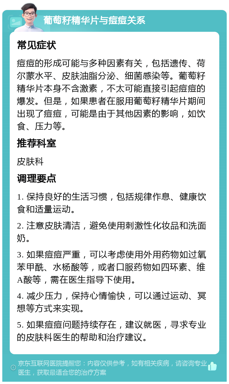 葡萄籽精华片与痘痘关系 常见症状 痘痘的形成可能与多种因素有关，包括遗传、荷尔蒙水平、皮肤油脂分泌、细菌感染等。葡萄籽精华片本身不含激素，不太可能直接引起痘痘的爆发。但是，如果患者在服用葡萄籽精华片期间出现了痘痘，可能是由于其他因素的影响，如饮食、压力等。 推荐科室 皮肤科 调理要点 1. 保持良好的生活习惯，包括规律作息、健康饮食和适量运动。 2. 注意皮肤清洁，避免使用刺激性化妆品和洗面奶。 3. 如果痘痘严重，可以考虑使用外用药物如过氧苯甲酰、水杨酸等，或者口服药物如四环素、维A酸等，需在医生指导下使用。 4. 减少压力，保持心情愉快，可以通过运动、冥想等方式来实现。 5. 如果痘痘问题持续存在，建议就医，寻求专业的皮肤科医生的帮助和治疗建议。