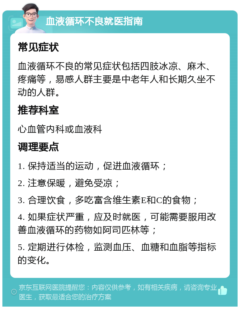 血液循环不良就医指南 常见症状 血液循环不良的常见症状包括四肢冰凉、麻木、疼痛等，易感人群主要是中老年人和长期久坐不动的人群。 推荐科室 心血管内科或血液科 调理要点 1. 保持适当的运动，促进血液循环； 2. 注意保暖，避免受凉； 3. 合理饮食，多吃富含维生素E和C的食物； 4. 如果症状严重，应及时就医，可能需要服用改善血液循环的药物如阿司匹林等； 5. 定期进行体检，监测血压、血糖和血脂等指标的变化。